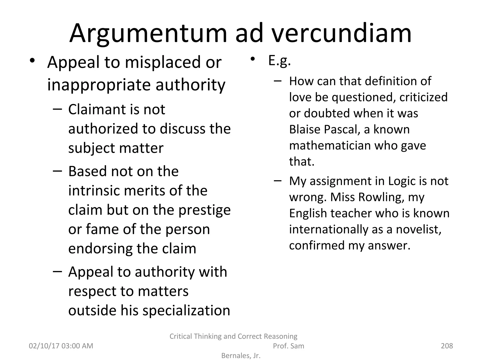 Argumentum ad vercundiam
• Appeal to misplaced or
inappropriate authority
– Claimant is not
authorized to discuss the
subject matter
– Based not on the
intrinsic merits of the
claim but on the prestige
or fame of the person
endorsing the claim
– Appeal to authority with
respect to matters
outside his specialization
• E.g.
– How can that definition of
love be questioned, criticized
or doubted when it was
Blaise Pascal, a known
mathematician who gave
that.
– My assignment in Logic is not
wrong. Miss Rowling, my
English teacher who is known
internationally as a novelist,
confirmed my answer.
02/10/17 03:00 AM
Critical Thinking and Correct Reasoning
Prof. Sam
Bernales, Jr.
208
 