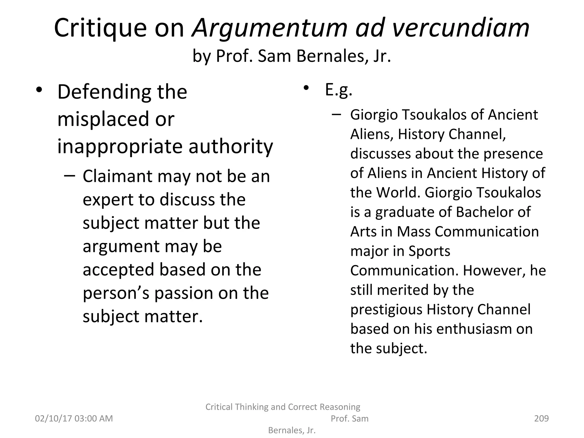 Critique on Argumentum ad vercundiam
by Prof. Sam Bernales, Jr.
• Defending the
misplaced or
inappropriate authority
– Claimant may not be an
expert to discuss the
subject matter but the
argument may be
accepted based on the
person’s passion on the
subject matter.
• E.g.
– Giorgio Tsoukalos of Ancient
Aliens, History Channel,
discusses about the presence
of Aliens in Ancient History of
the World. Giorgio Tsoukalos
is a graduate of Bachelor of
Arts in Mass Communication
major in Sports
Communication. However, he
still merited by the
prestigious History Channel
based on his enthusiasm on
the subject.
02/10/17 03:00 AM
Critical Thinking and Correct Reasoning
Prof. Sam
Bernales, Jr.
209
 