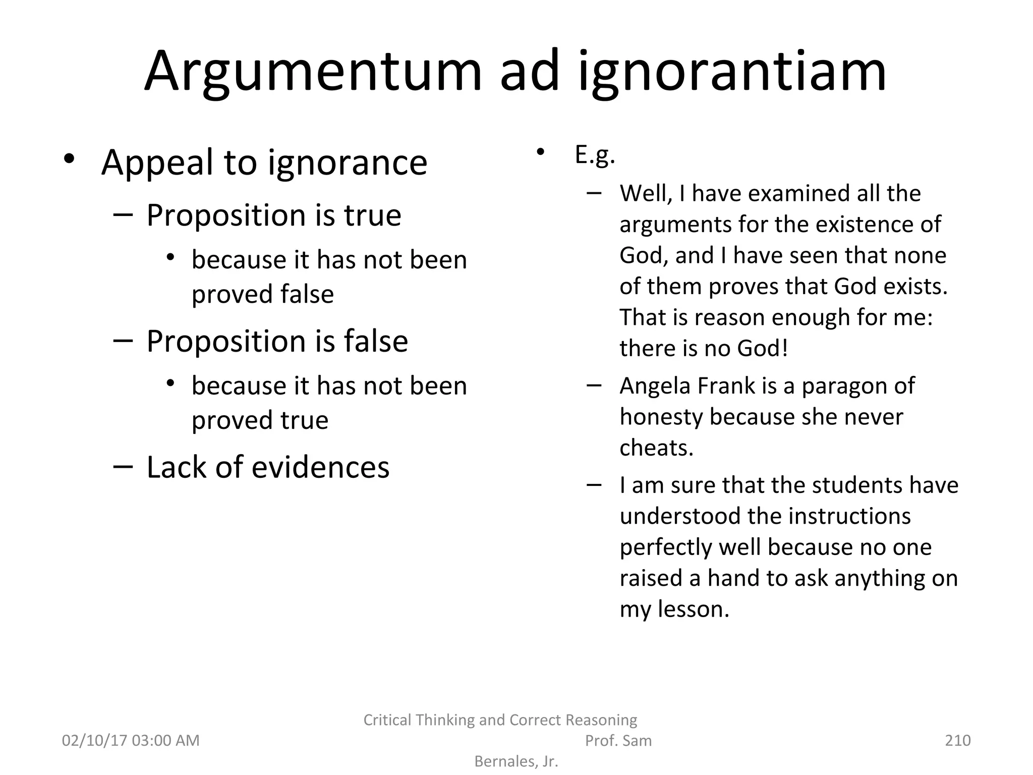 Argumentum ad ignorantiam
• Appeal to ignorance
– Proposition is true
• because it has not been
proved false
– Proposition is false
• because it has not been
proved true
– Lack of evidences
• E.g.
– Well, I have examined all the
arguments for the existence of
God, and I have seen that none
of them proves that God exists.
That is reason enough for me:
there is no God!
– Angela Frank is a paragon of
honesty because she never
cheats.
– I am sure that the students have
understood the instructions
perfectly well because no one
raised a hand to ask anything on
my lesson.
02/10/17 03:00 AM
Critical Thinking and Correct Reasoning
Prof. Sam
Bernales, Jr.
210
 
