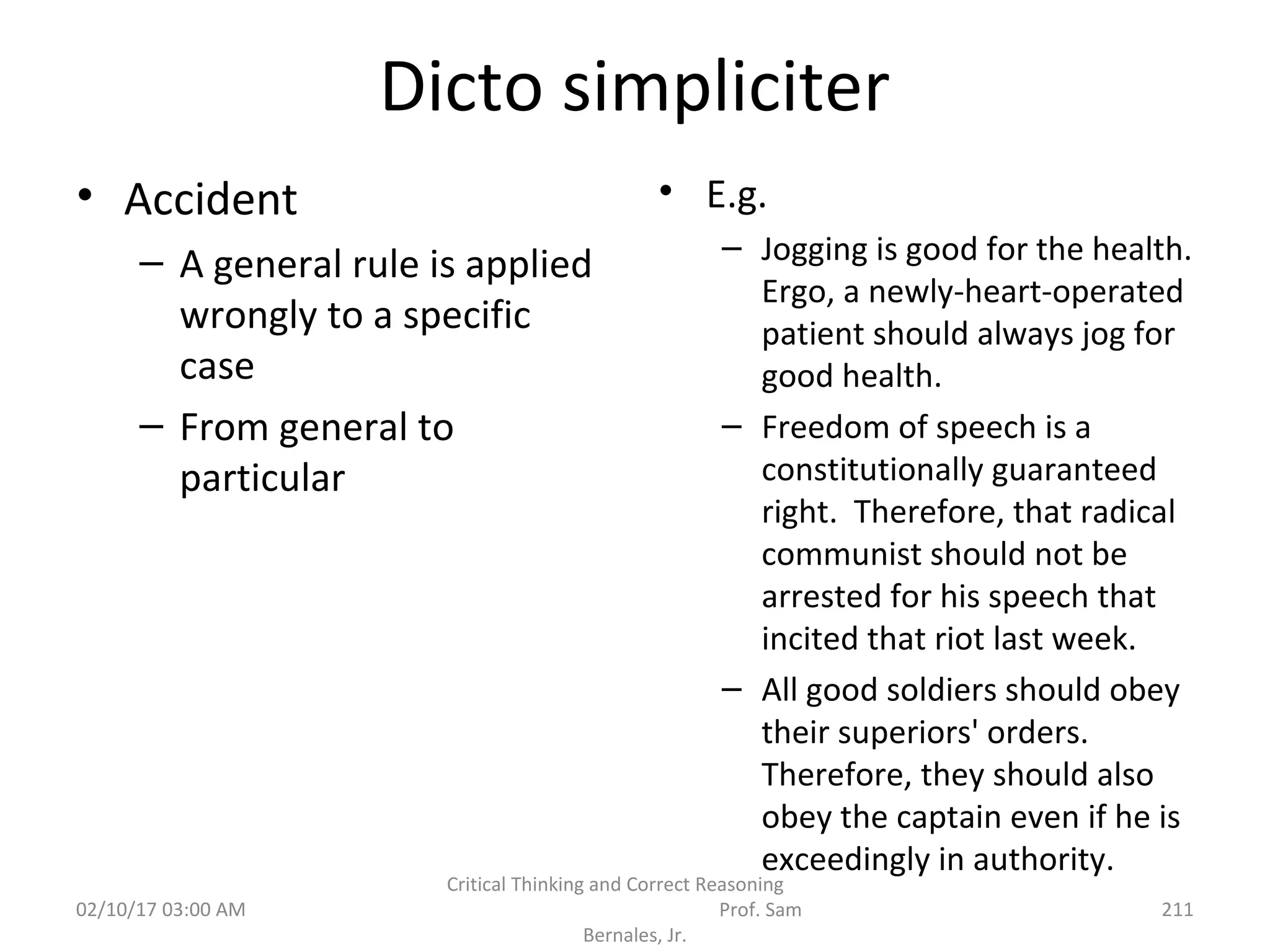 Dicto simpliciter
• Accident
– A general rule is applied
wrongly to a specific
case
– From general to
particular
• E.g.
– Jogging is good for the health.
Ergo, a newly-heart-operated
patient should always jog for
good health.
– Freedom of speech is a
constitutionally guaranteed
right. Therefore, that radical
communist should not be
arrested for his speech that
incited that riot last week.
– All good soldiers should obey
their superiors' orders.
Therefore, they should also
obey the captain even if he is
exceedingly in authority.
02/10/17 03:00 AM
Critical Thinking and Correct Reasoning
Prof. Sam
Bernales, Jr.
211
 