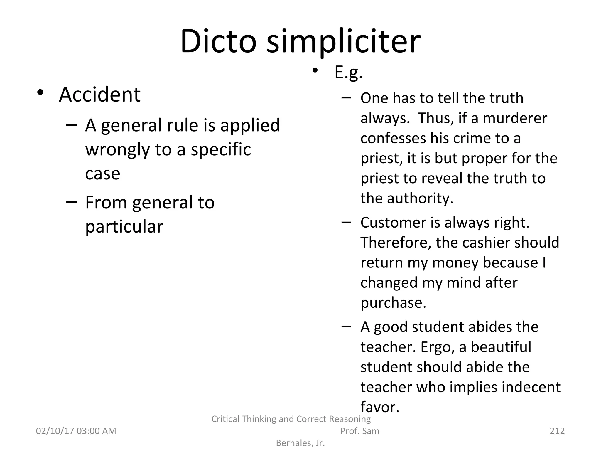 Dicto simpliciter
• Accident
– A general rule is applied
wrongly to a specific
case
– From general to
particular
• E.g.
– One has to tell the truth
always. Thus, if a murderer
confesses his crime to a
priest, it is but proper for the
priest to reveal the truth to
the authority.
– Customer is always right.
Therefore, the cashier should
return my money because I
changed my mind after
purchase.
– A good student abides the
teacher. Ergo, a beautiful
student should abide the
teacher who implies indecent
favor.
02/10/17 03:00 AM
Critical Thinking and Correct Reasoning
Prof. Sam
Bernales, Jr.
212
 