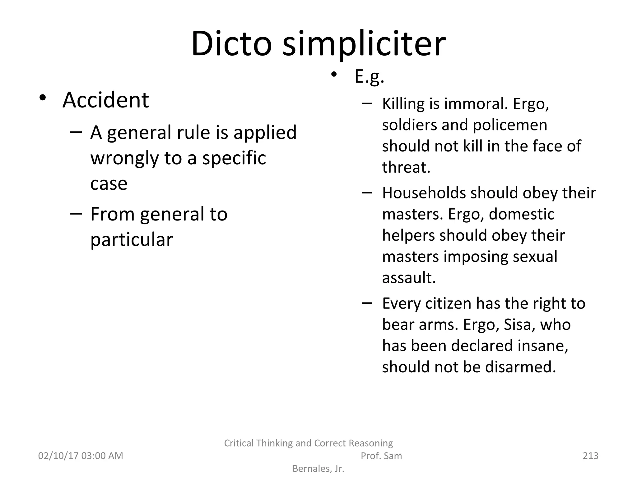 Dicto simpliciter
• Accident
– A general rule is applied
wrongly to a specific
case
– From general to
particular
• E.g.
– Killing is immoral. Ergo,
soldiers and policemen
should not kill in the face of
threat.
– Households should obey their
masters. Ergo, domestic
helpers should obey their
masters imposing sexual
assault.
– Every citizen has the right to
bear arms. Ergo, Sisa, who
has been declared insane,
should not be disarmed.
02/10/17 03:00 AM
Critical Thinking and Correct Reasoning
Prof. Sam
Bernales, Jr.
213
 