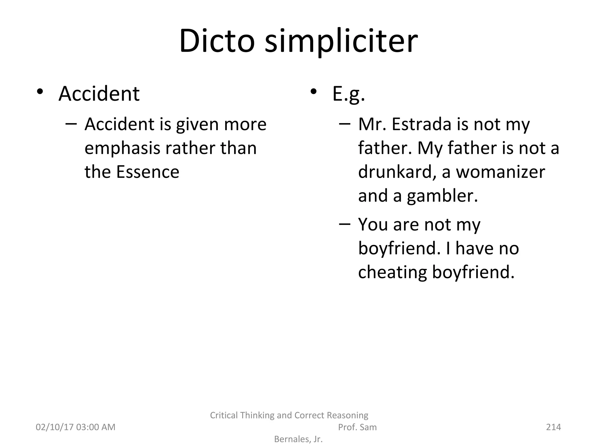 Dicto simpliciter
• Accident
– Accident is given more
emphasis rather than
the Essence
• E.g.
– Mr. Estrada is not my
father. My father is not a
drunkard, a womanizer
and a gambler.
– You are not my
boyfriend. I have no
cheating boyfriend.
02/10/17 03:00 AM
Critical Thinking and Correct Reasoning
Prof. Sam
Bernales, Jr.
214
 