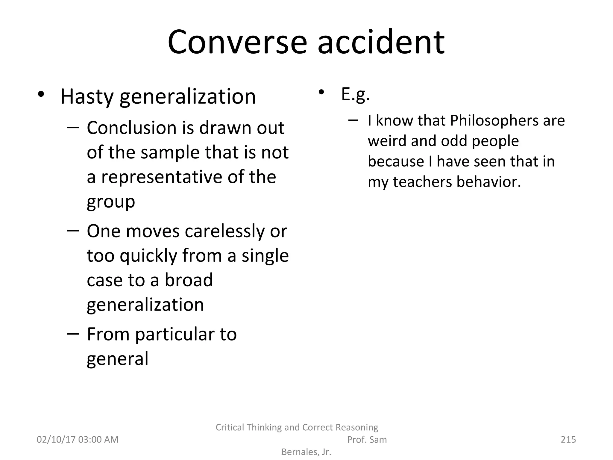 Converse accident
• Hasty generalization
– Conclusion is drawn out
of the sample that is not
a representative of the
group
– One moves carelessly or
too quickly from a single
case to a broad
generalization
– From particular to
general
• E.g.
– I know that Philosophers are
weird and odd people
because I have seen that in
my teachers behavior.
02/10/17 03:00 AM
Critical Thinking and Correct Reasoning
Prof. Sam
Bernales, Jr.
215
 