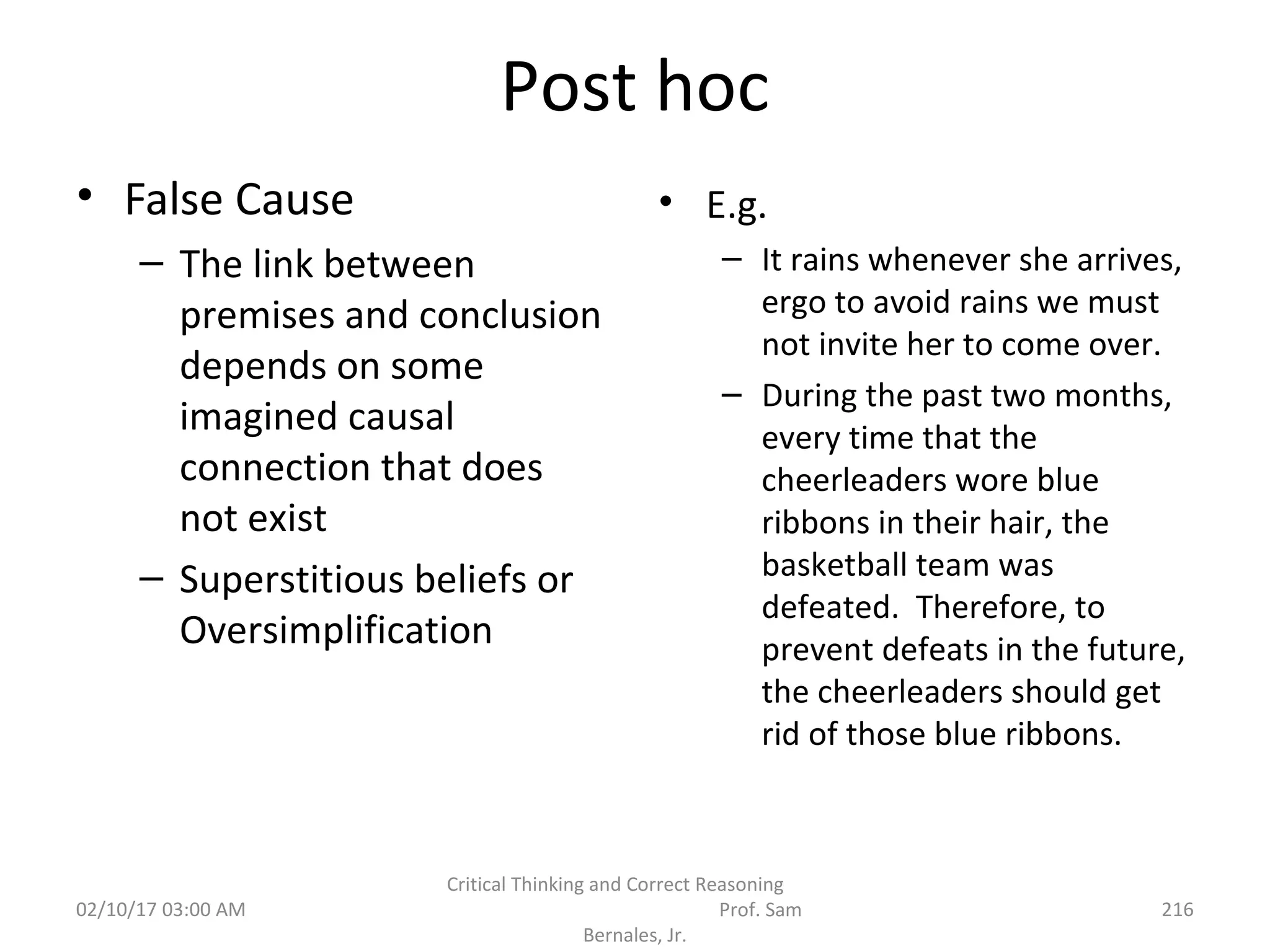 Post hoc
• False Cause
– The link between
premises and conclusion
depends on some
imagined causal
connection that does
not exist
– Superstitious beliefs or
Oversimplification
• E.g.
– It rains whenever she arrives,
ergo to avoid rains we must
not invite her to come over.
– During the past two months,
every time that the
cheerleaders wore blue
ribbons in their hair, the
basketball team was
defeated. Therefore, to
prevent defeats in the future,
the cheerleaders should get
rid of those blue ribbons.
02/10/17 03:00 AM
Critical Thinking and Correct Reasoning
Prof. Sam
Bernales, Jr.
216
 