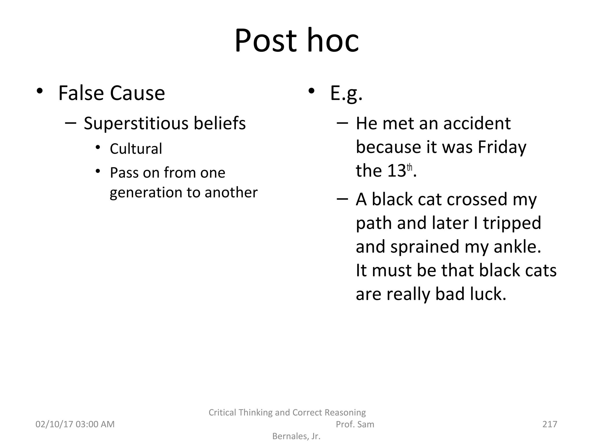 Post hoc
• False Cause
– Superstitious beliefs
• Cultural
• Pass on from one
generation to another
• E.g.
– He met an accident
because it was Friday
the 13th
.
– A black cat crossed my
path and later I tripped
and sprained my ankle.
It must be that black cats
are really bad luck.
02/10/17 03:00 AM
Critical Thinking and Correct Reasoning
Prof. Sam
Bernales, Jr.
217
 