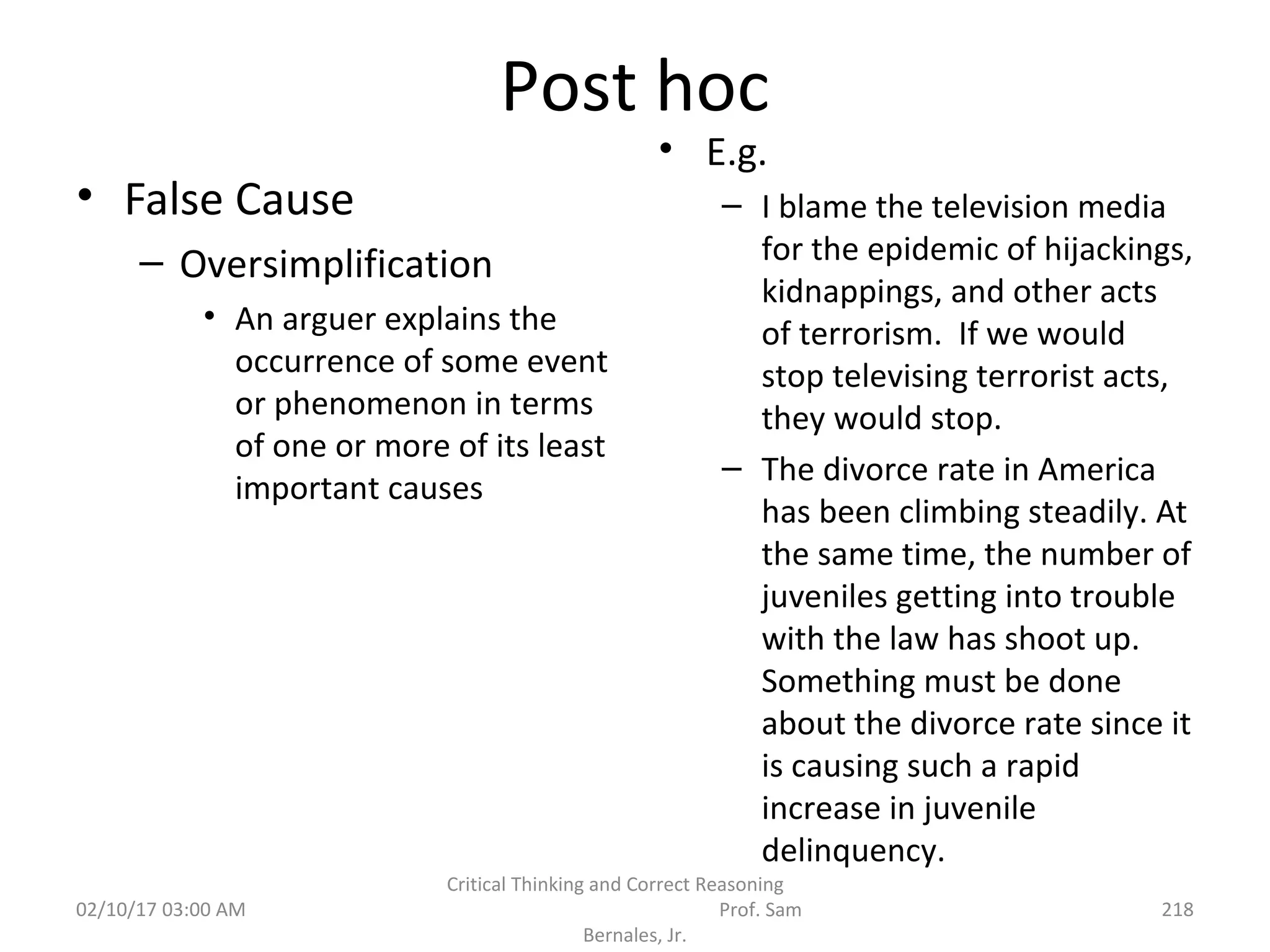Post hoc
• False Cause
– Oversimplification
• An arguer explains the
occurrence of some event
or phenomenon in terms
of one or more of its least
important causes
• E.g.
– I blame the television media
for the epidemic of hijackings,
kidnappings, and other acts
of terrorism. If we would
stop televising terrorist acts,
they would stop.
– The divorce rate in America
has been climbing steadily. At
the same time, the number of
juveniles getting into trouble
with the law has shoot up.
Something must be done
about the divorce rate since it
is causing such a rapid
increase in juvenile
delinquency.
02/10/17 03:00 AM
Critical Thinking and Correct Reasoning
Prof. Sam
Bernales, Jr.
218
 