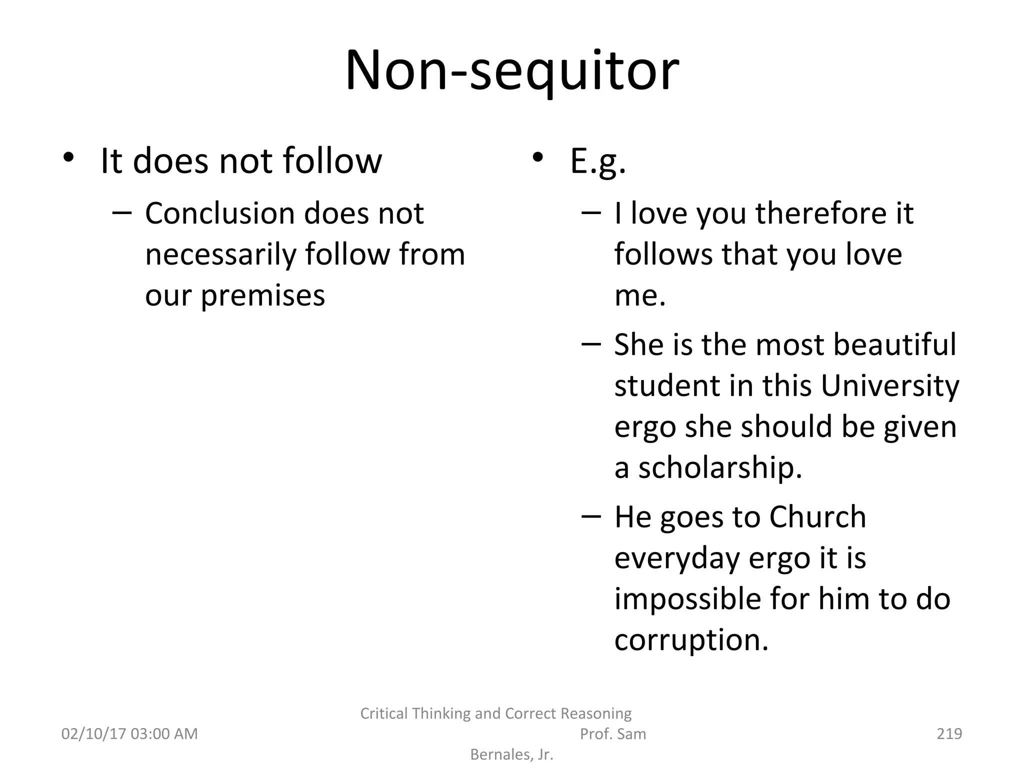 Non-sequitor
• It does not follow
– Conclusion does not
necessarily follow from
our premises
• E.g.
– I love you therefore it
follows that you love
me.
– She is the most beautiful
student in this University
ergo she should be given
a scholarship.
– He goes to Church
everyday ergo it is
impossible for him to do
corruption.
02/10/17 03:00 AM
Critical Thinking and Correct Reasoning
Prof. Sam
Bernales, Jr.
219
 