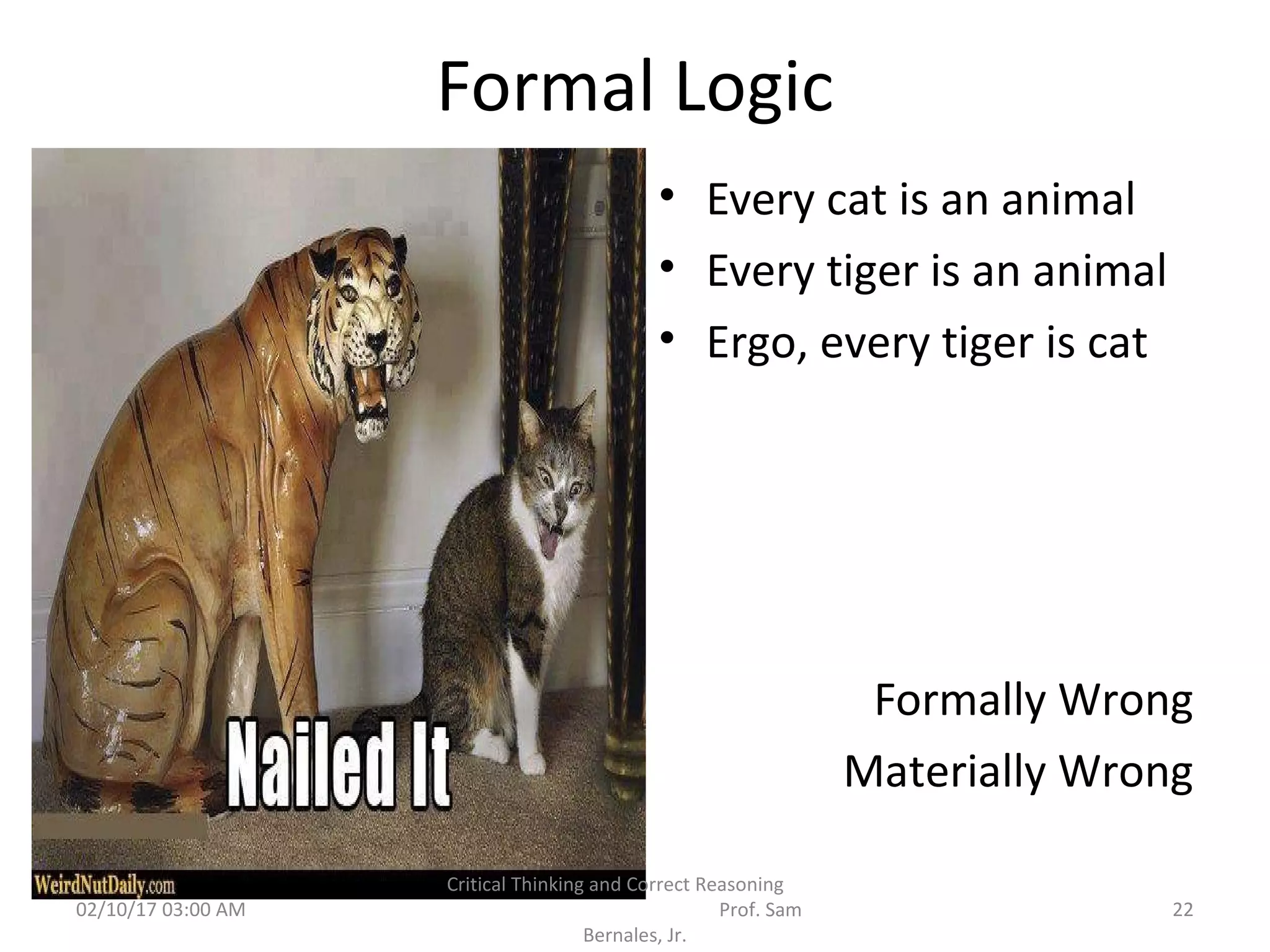 Formal Logic
• Every cat is an animal
• Every tiger is an animal
• Ergo, every tiger is cat
Formally Wrong
Materially Wrong
02/10/17 03:00 AM 22
Critical Thinking and Correct Reasoning
Prof. Sam
Bernales, Jr.
 