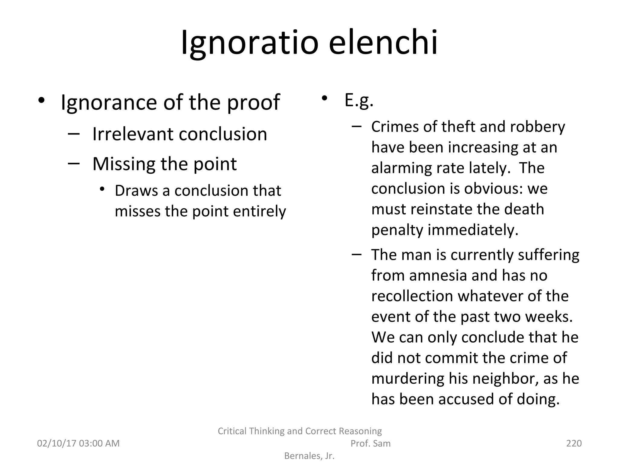 Ignoratio elenchi
• Ignorance of the proof
– Irrelevant conclusion
– Missing the point
• Draws a conclusion that
misses the point entirely
• E.g.
– Crimes of theft and robbery
have been increasing at an
alarming rate lately. The
conclusion is obvious: we
must reinstate the death
penalty immediately.
– The man is currently suffering
from amnesia and has no
recollection whatever of the
event of the past two weeks.
We can only conclude that he
did not commit the crime of
murdering his neighbor, as he
has been accused of doing.
02/10/17 03:00 AM
Critical Thinking and Correct Reasoning
Prof. Sam
Bernales, Jr.
220
 
