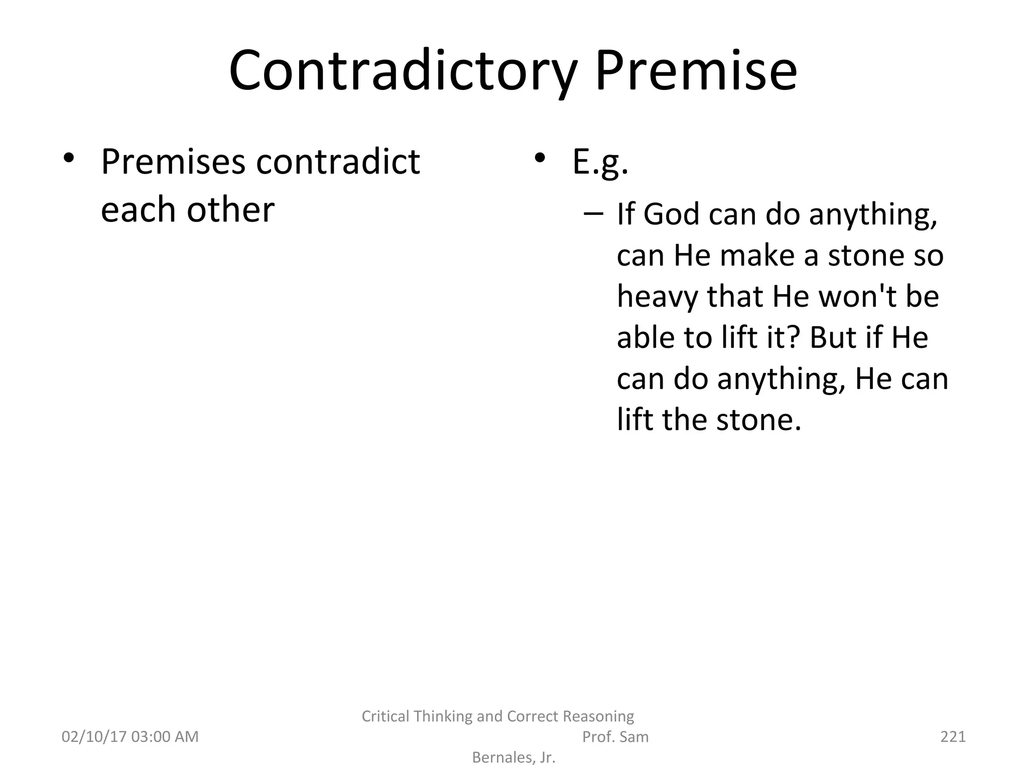 Contradictory Premise
• Premises contradict
each other
• E.g.
– If God can do anything,
can He make a stone so
heavy that He won't be
able to lift it? But if He
can do anything, He can
lift the stone.
02/10/17 03:00 AM
Critical Thinking and Correct Reasoning
Prof. Sam
Bernales, Jr.
221
 