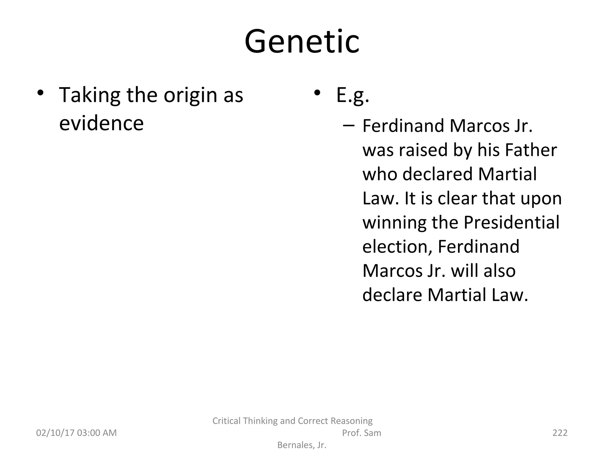 Genetic
• Taking the origin as
evidence
• E.g.
– Ferdinand Marcos Jr.
was raised by his Father
who declared Martial
Law. It is clear that upon
winning the Presidential
election, Ferdinand
Marcos Jr. will also
declare Martial Law.
02/10/17 03:00 AM
Critical Thinking and Correct Reasoning
Prof. Sam
Bernales, Jr.
222
 
