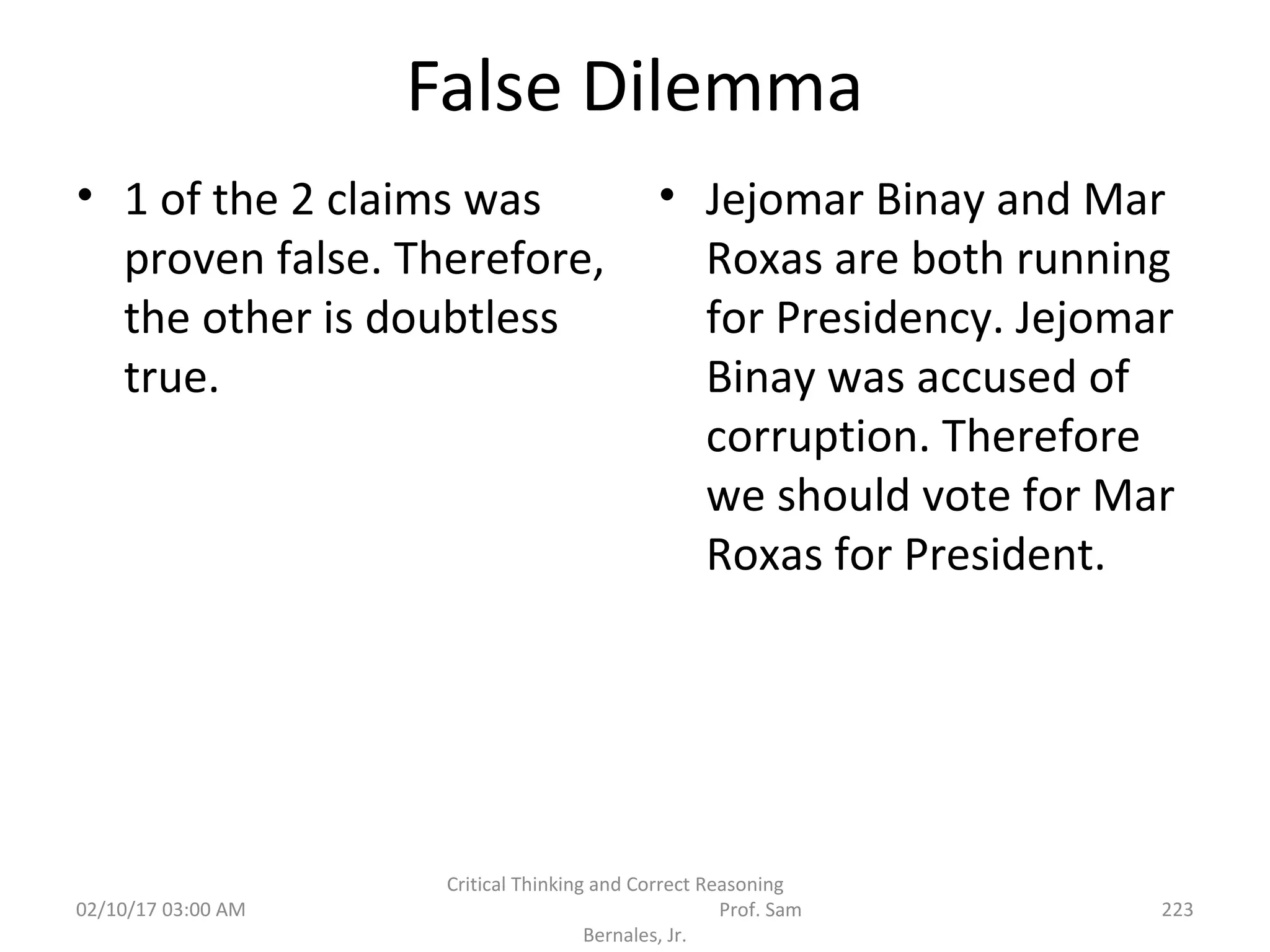 False Dilemma
• 1 of the 2 claims was
proven false. Therefore,
the other is doubtless
true.
• Jejomar Binay and Mar
Roxas are both running
for Presidency. Jejomar
Binay was accused of
corruption. Therefore
we should vote for Mar
Roxas for President.
02/10/17 03:00 AM
Critical Thinking and Correct Reasoning
Prof. Sam
Bernales, Jr.
223
 