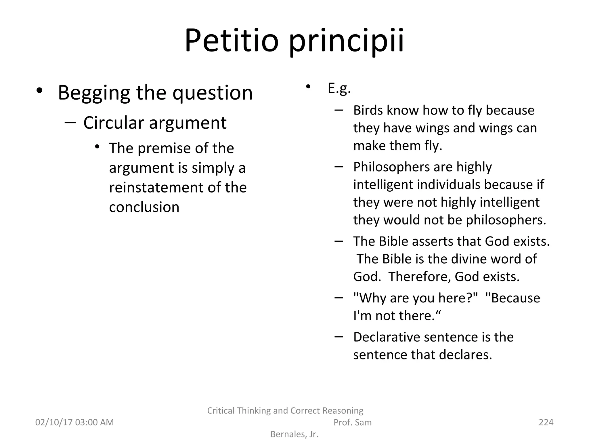 Petitio principii
• Begging the question
– Circular argument
• The premise of the
argument is simply a
reinstatement of the
conclusion
• E.g.
– Birds know how to fly because
they have wings and wings can
make them fly.
– Philosophers are highly
intelligent individuals because if
they were not highly intelligent
they would not be philosophers.
– The Bible asserts that God exists.
The Bible is the divine word of
God. Therefore, God exists.
– "Why are you here?" "Because
I'm not there.“
– Declarative sentence is the
sentence that declares.
02/10/17 03:00 AM
Critical Thinking and Correct Reasoning
Prof. Sam
Bernales, Jr.
224
 
