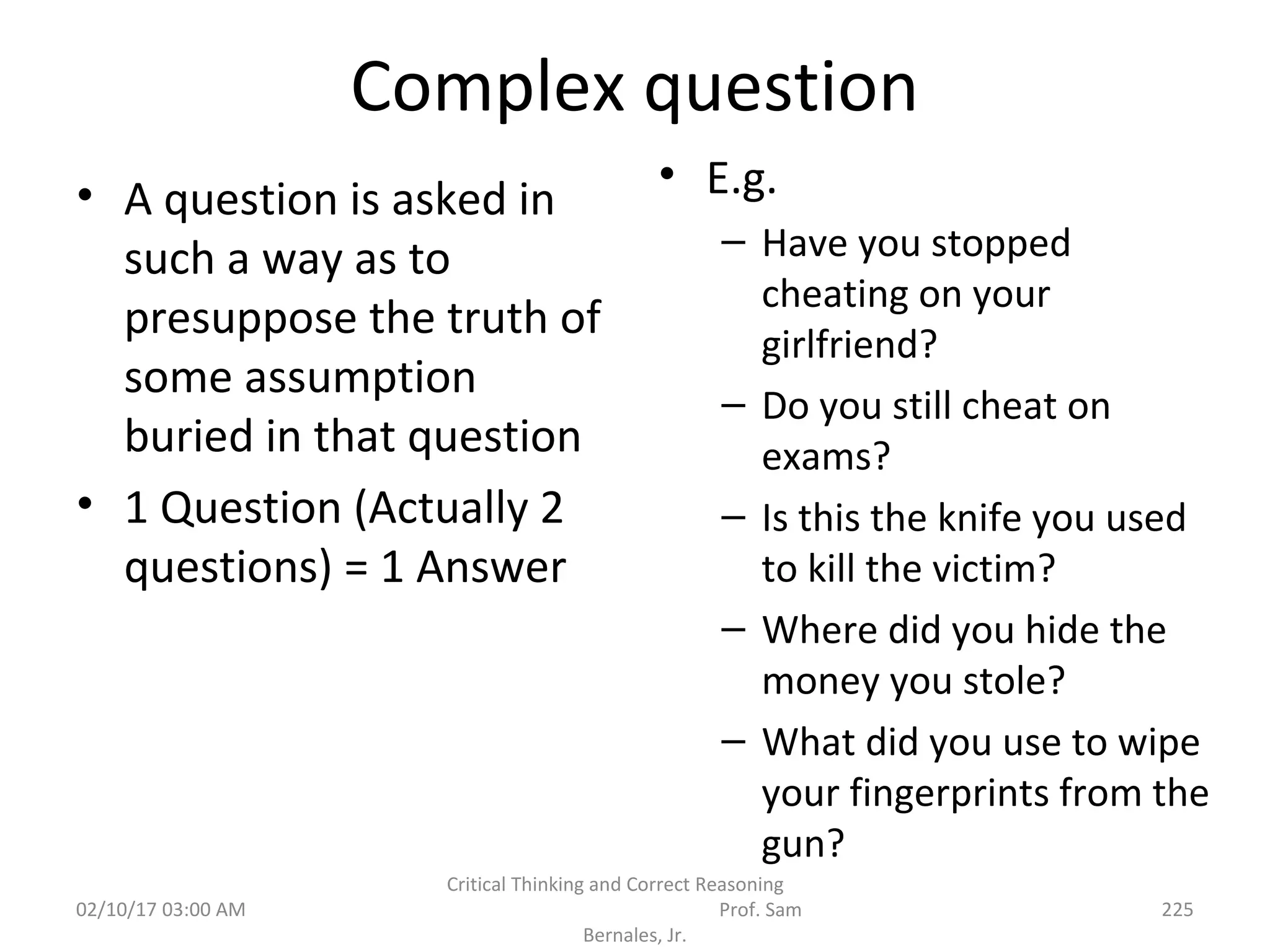 Complex question
• A question is asked in
such a way as to
presuppose the truth of
some assumption
buried in that question
• 1 Question (Actually 2
questions) = 1 Answer
• E.g.
– Have you stopped
cheating on your
girlfriend?
– Do you still cheat on
exams?
– Is this the knife you used
to kill the victim?
– Where did you hide the
money you stole?
– What did you use to wipe
your fingerprints from the
gun?
02/10/17 03:00 AM
Critical Thinking and Correct Reasoning
Prof. Sam
Bernales, Jr.
225
 