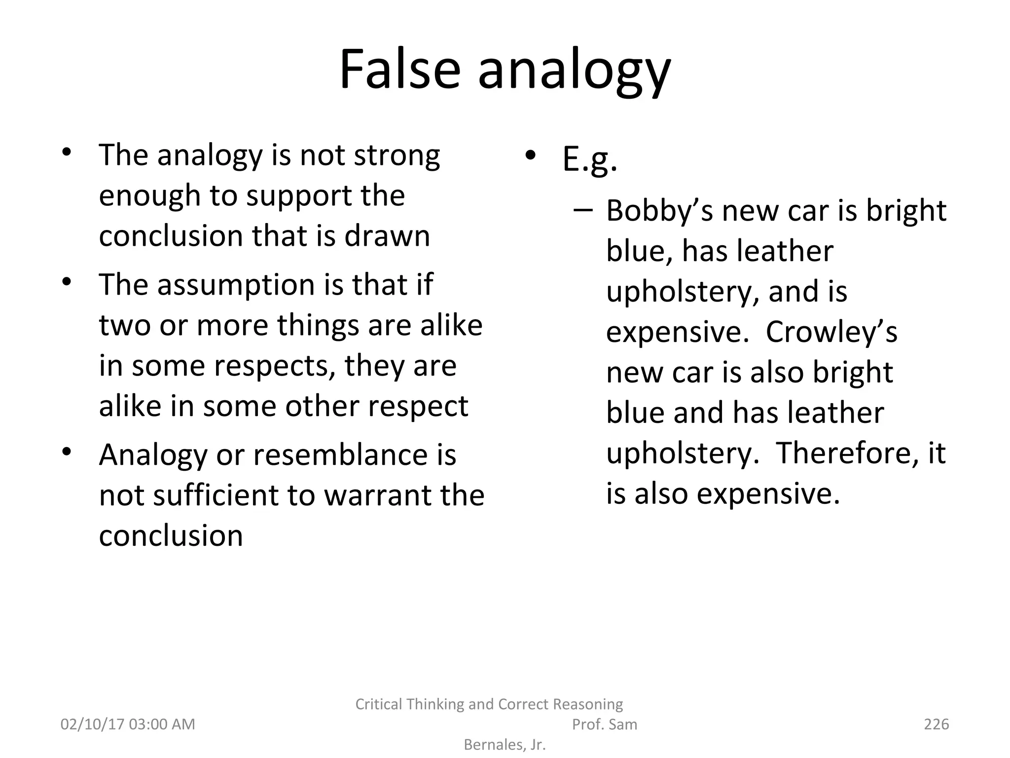 False analogy
• The analogy is not strong
enough to support the
conclusion that is drawn
• The assumption is that if
two or more things are alike
in some respects, they are
alike in some other respect
• Analogy or resemblance is
not sufficient to warrant the
conclusion
• E.g.
– Bobby’s new car is bright
blue, has leather
upholstery, and is
expensive. Crowley’s
new car is also bright
blue and has leather
upholstery. Therefore, it
is also expensive.
02/10/17 03:00 AM
Critical Thinking and Correct Reasoning
Prof. Sam
Bernales, Jr.
226
 