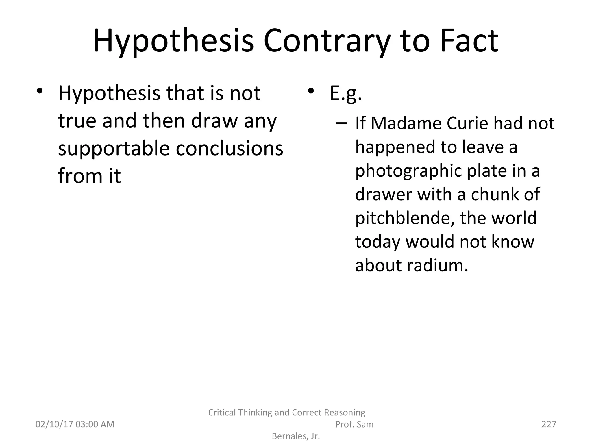 Hypothesis Contrary to Fact
• Hypothesis that is not
true and then draw any
supportable conclusions
from it
• E.g.
– If Madame Curie had not
happened to leave a
photographic plate in a
drawer with a chunk of
pitchblende, the world
today would not know
about radium.
02/10/17 03:00 AM
Critical Thinking and Correct Reasoning
Prof. Sam
Bernales, Jr.
227
 