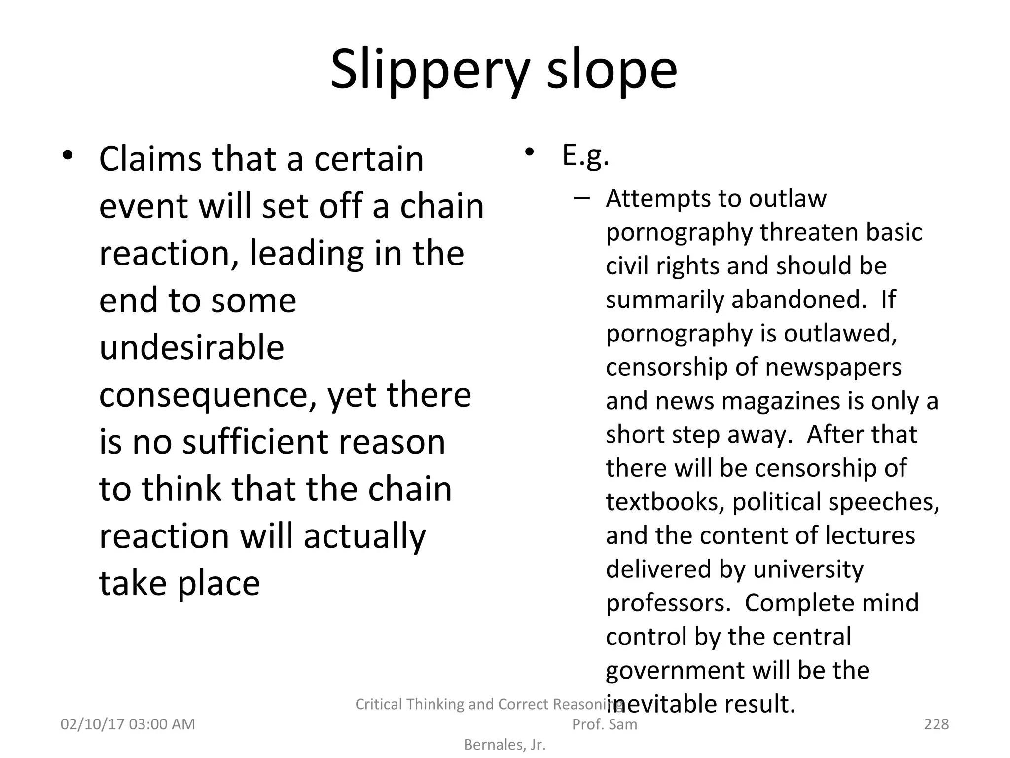 Slippery slope
• Claims that a certain
event will set off a chain
reaction, leading in the
end to some
undesirable
consequence, yet there
is no sufficient reason
to think that the chain
reaction will actually
take place
• E.g.
– Attempts to outlaw
pornography threaten basic
civil rights and should be
summarily abandoned. If
pornography is outlawed,
censorship of newspapers
and news magazines is only a
short step away. After that
there will be censorship of
textbooks, political speeches,
and the content of lectures
delivered by university
professors. Complete mind
control by the central
government will be the
inevitable result.
02/10/17 03:00 AM
Critical Thinking and Correct Reasoning
Prof. Sam
Bernales, Jr.
228
 