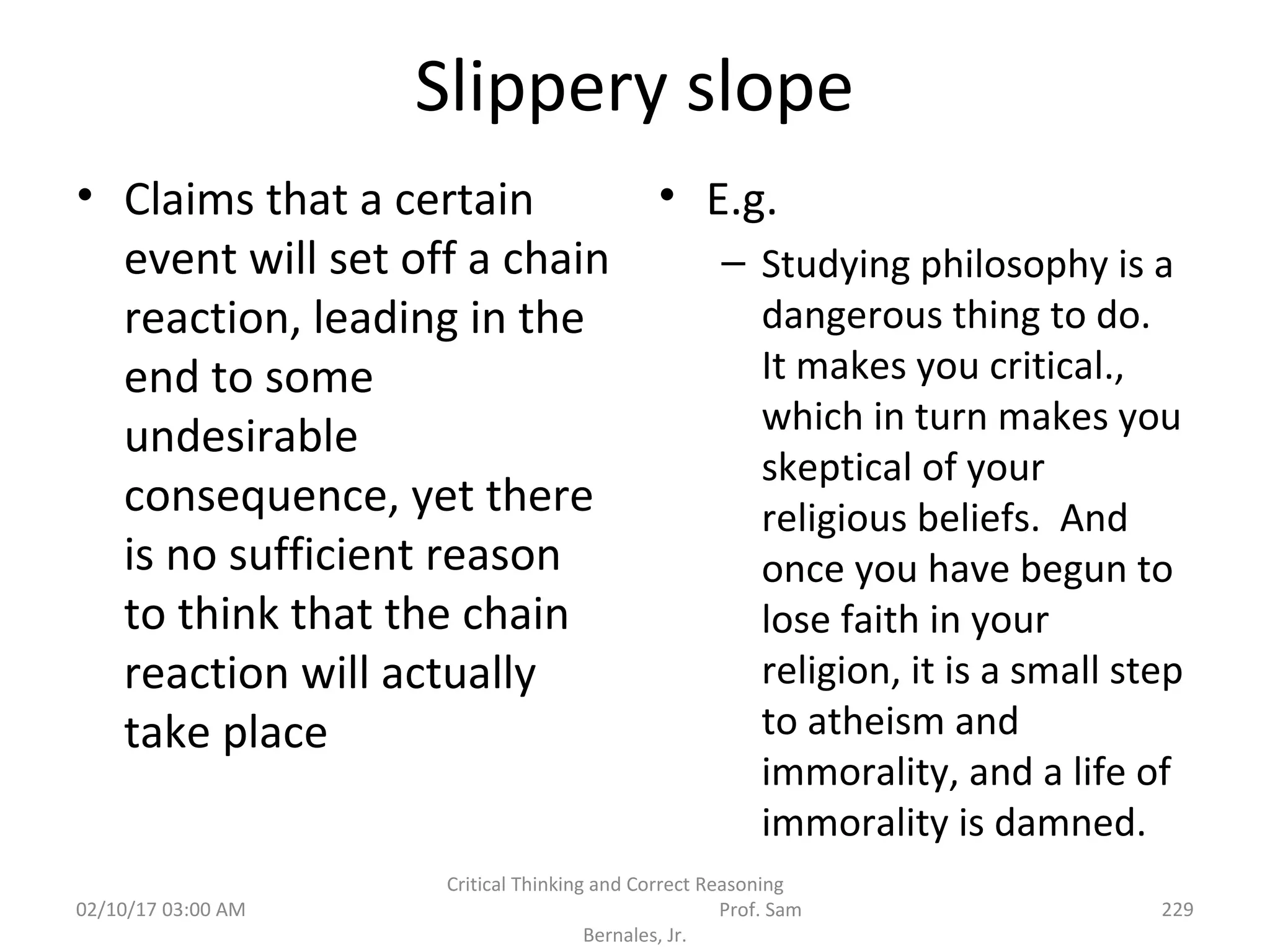 Slippery slope
• Claims that a certain
event will set off a chain
reaction, leading in the
end to some
undesirable
consequence, yet there
is no sufficient reason
to think that the chain
reaction will actually
take place
• E.g.
– Studying philosophy is a
dangerous thing to do.
It makes you critical.,
which in turn makes you
skeptical of your
religious beliefs. And
once you have begun to
lose faith in your
religion, it is a small step
to atheism and
immorality, and a life of
immorality is damned.
02/10/17 03:00 AM
Critical Thinking and Correct Reasoning
Prof. Sam
Bernales, Jr.
229
 