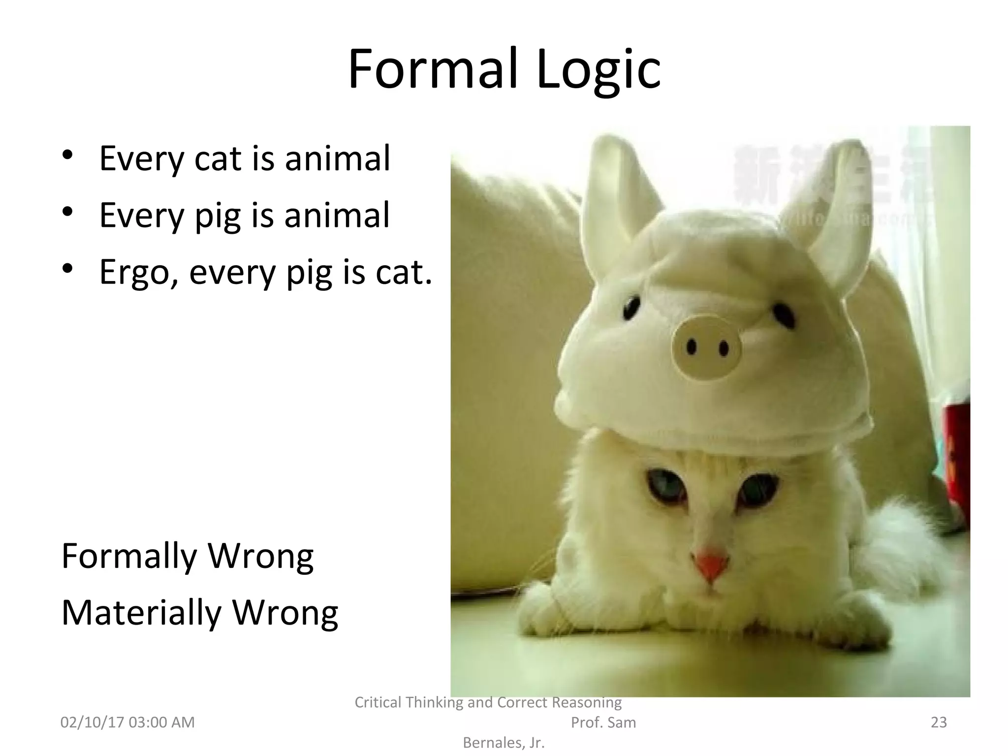 Formal Logic
• Every cat is animal
• Every pig is animal
• Ergo, every pig is cat.
Formally Wrong
Materially Wrong
02/10/17 03:00 AM 23
Critical Thinking and Correct Reasoning
Prof. Sam
Bernales, Jr.
 