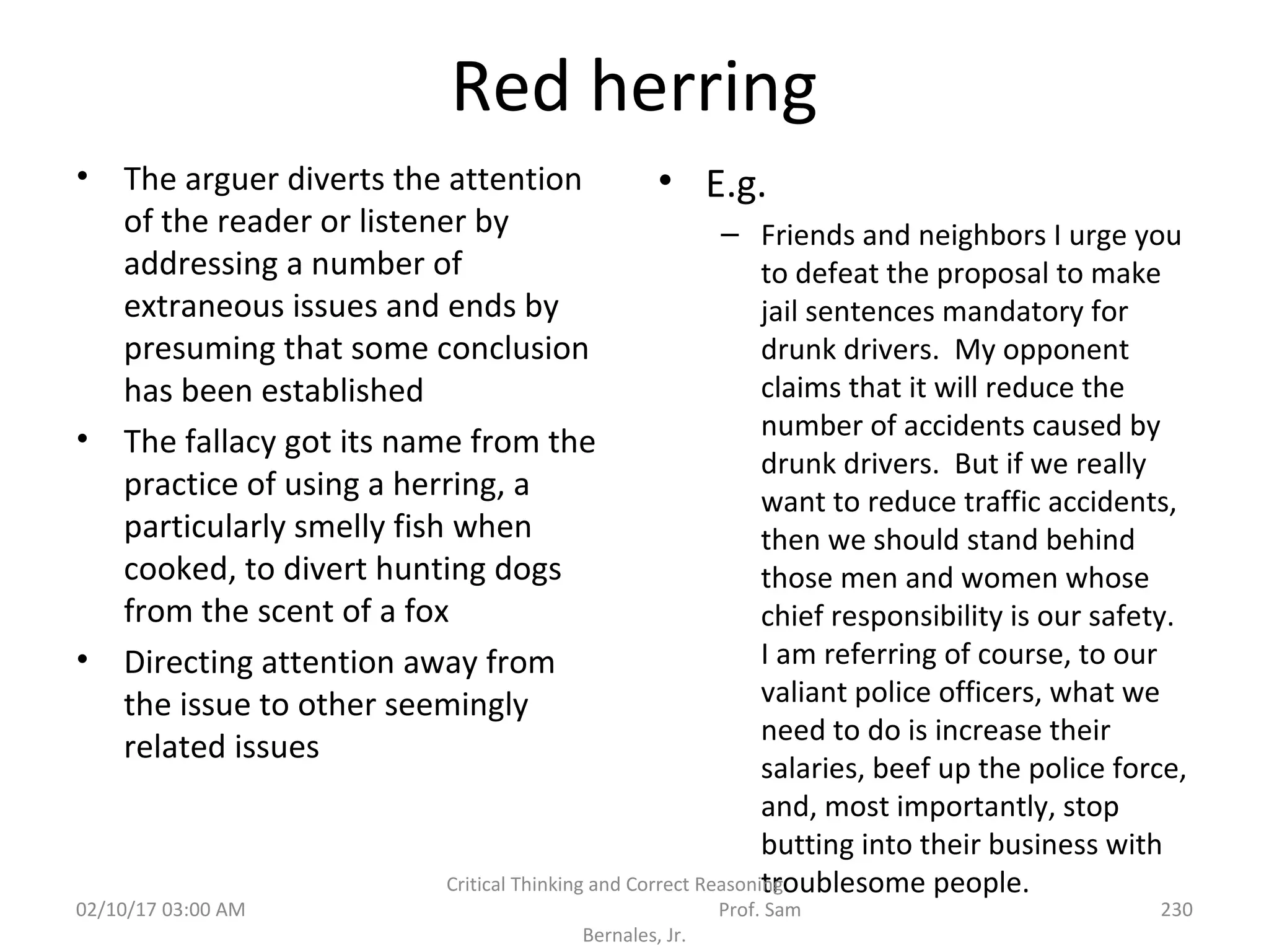 Red herring
• The arguer diverts the attention
of the reader or listener by
addressing a number of
extraneous issues and ends by
presuming that some conclusion
has been established
• The fallacy got its name from the
practice of using a herring, a
particularly smelly fish when
cooked, to divert hunting dogs
from the scent of a fox
• Directing attention away from
the issue to other seemingly
related issues
• E.g.
– Friends and neighbors I urge you
to defeat the proposal to make
jail sentences mandatory for
drunk drivers. My opponent
claims that it will reduce the
number of accidents caused by
drunk drivers. But if we really
want to reduce traffic accidents,
then we should stand behind
those men and women whose
chief responsibility is our safety.
I am referring of course, to our
valiant police officers, what we
need to do is increase their
salaries, beef up the police force,
and, most importantly, stop
butting into their business with
troublesome people.
02/10/17 03:00 AM
Critical Thinking and Correct Reasoning
Prof. Sam
Bernales, Jr.
230
 