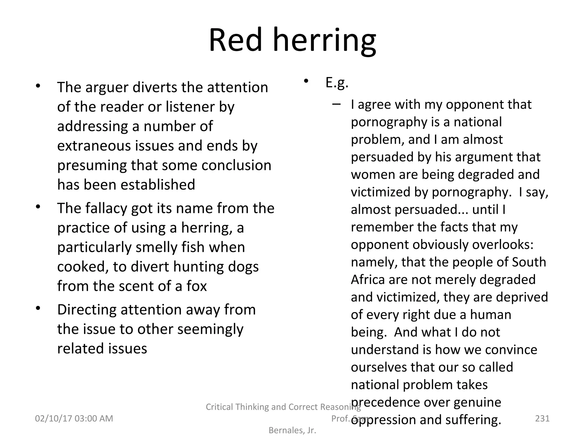Red herring
• E.g.
– I agree with my opponent that
pornography is a national
problem, and I am almost
persuaded by his argument that
women are being degraded and
victimized by pornography. I say,
almost persuaded... until I
remember the facts that my
opponent obviously overlooks:
namely, that the people of South
Africa are not merely degraded
and victimized, they are deprived
of every right due a human
being. And what I do not
understand is how we convince
ourselves that our so called
national problem takes
precedence over genuine
oppression and suffering.02/10/17 03:00 AM
Critical Thinking and Correct Reasoning
Prof. Sam
Bernales, Jr.
231
• The arguer diverts the attention
of the reader or listener by
addressing a number of
extraneous issues and ends by
presuming that some conclusion
has been established
• The fallacy got its name from the
practice of using a herring, a
particularly smelly fish when
cooked, to divert hunting dogs
from the scent of a fox
• Directing attention away from
the issue to other seemingly
related issues
 