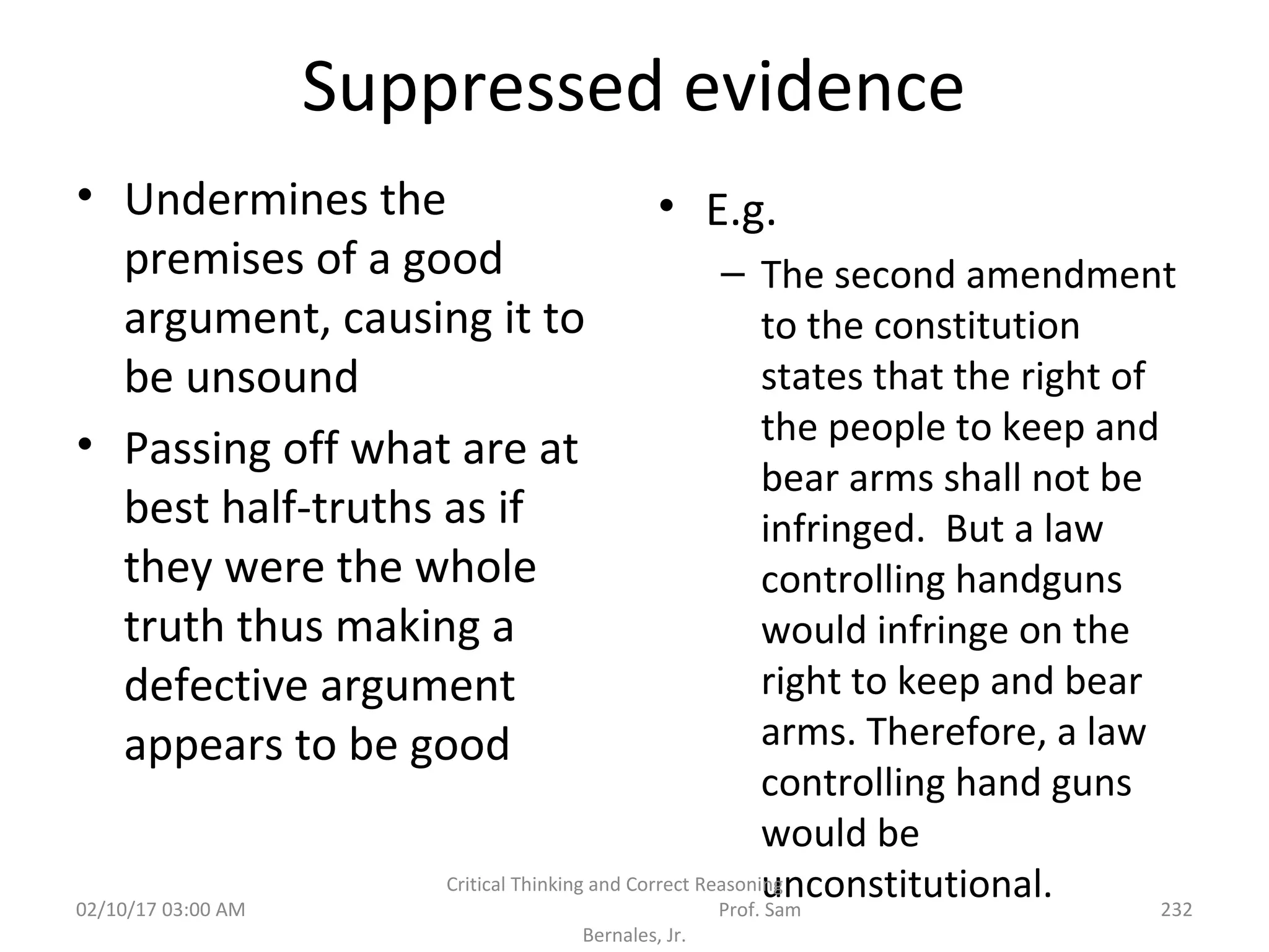 Suppressed evidence
• Undermines the
premises of a good
argument, causing it to
be unsound
• Passing off what are at
best half-truths as if
they were the whole
truth thus making a
defective argument
appears to be good
• E.g.
– The second amendment
to the constitution
states that the right of
the people to keep and
bear arms shall not be
infringed. But a law
controlling handguns
would infringe on the
right to keep and bear
arms. Therefore, a law
controlling hand guns
would be
unconstitutional.02/10/17 03:00 AM
Critical Thinking and Correct Reasoning
Prof. Sam
Bernales, Jr.
232
 