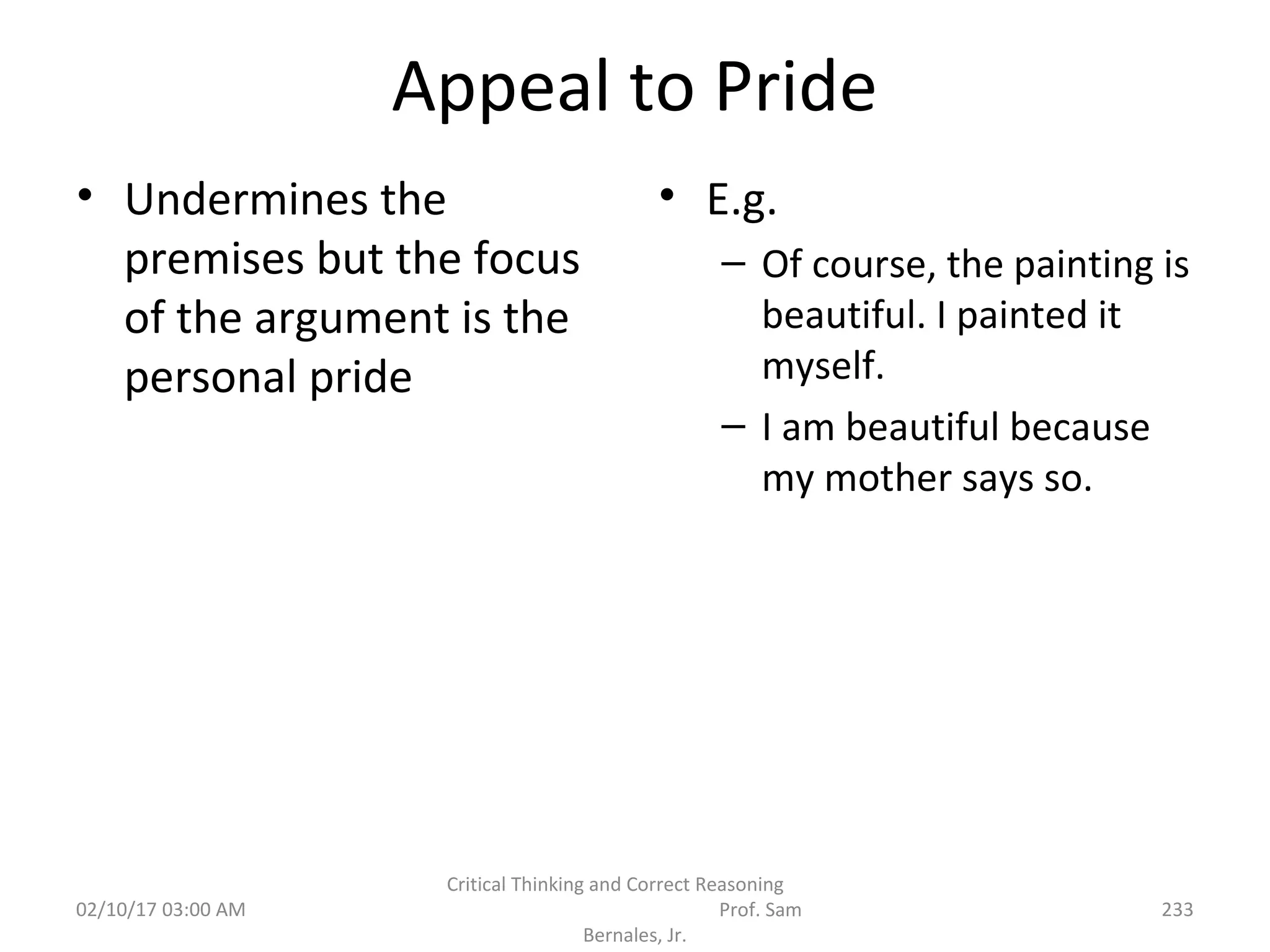 Appeal to Pride
• Undermines the
premises but the focus
of the argument is the
personal pride
• E.g.
– Of course, the painting is
beautiful. I painted it
myself.
– I am beautiful because
my mother says so.
02/10/17 03:00 AM
Critical Thinking and Correct Reasoning
Prof. Sam
Bernales, Jr.
233
 