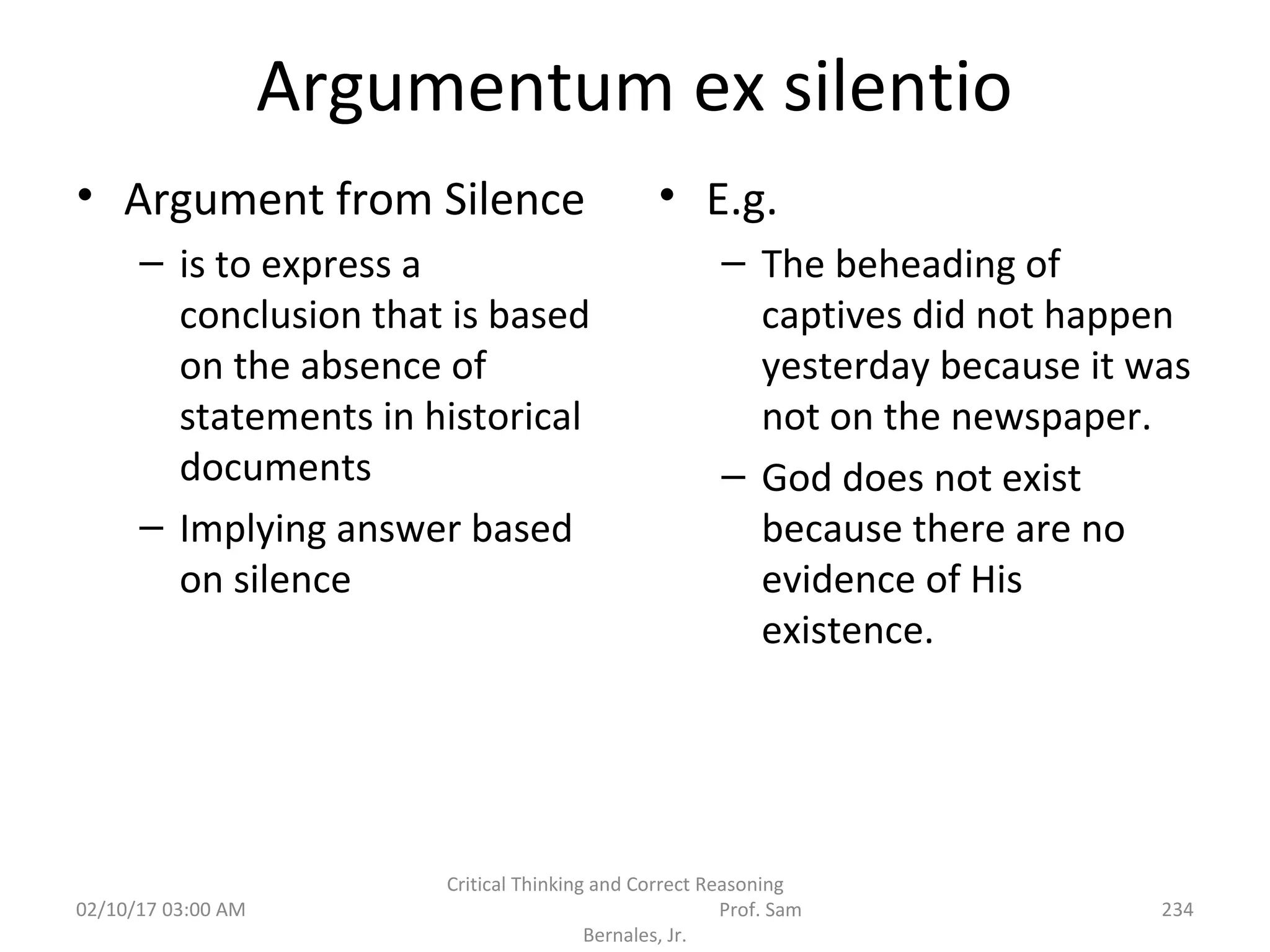 Argumentum ex silentio
• Argument from Silence
– is to express a
conclusion that is based
on the absence of
statements in historical
documents
– Implying answer based
on silence
• E.g.
– The beheading of
captives did not happen
yesterday because it was
not on the newspaper.
– God does not exist
because there are no
evidence of His
existence.
02/10/17 03:00 AM
Critical Thinking and Correct Reasoning
Prof. Sam
Bernales, Jr.
234
 