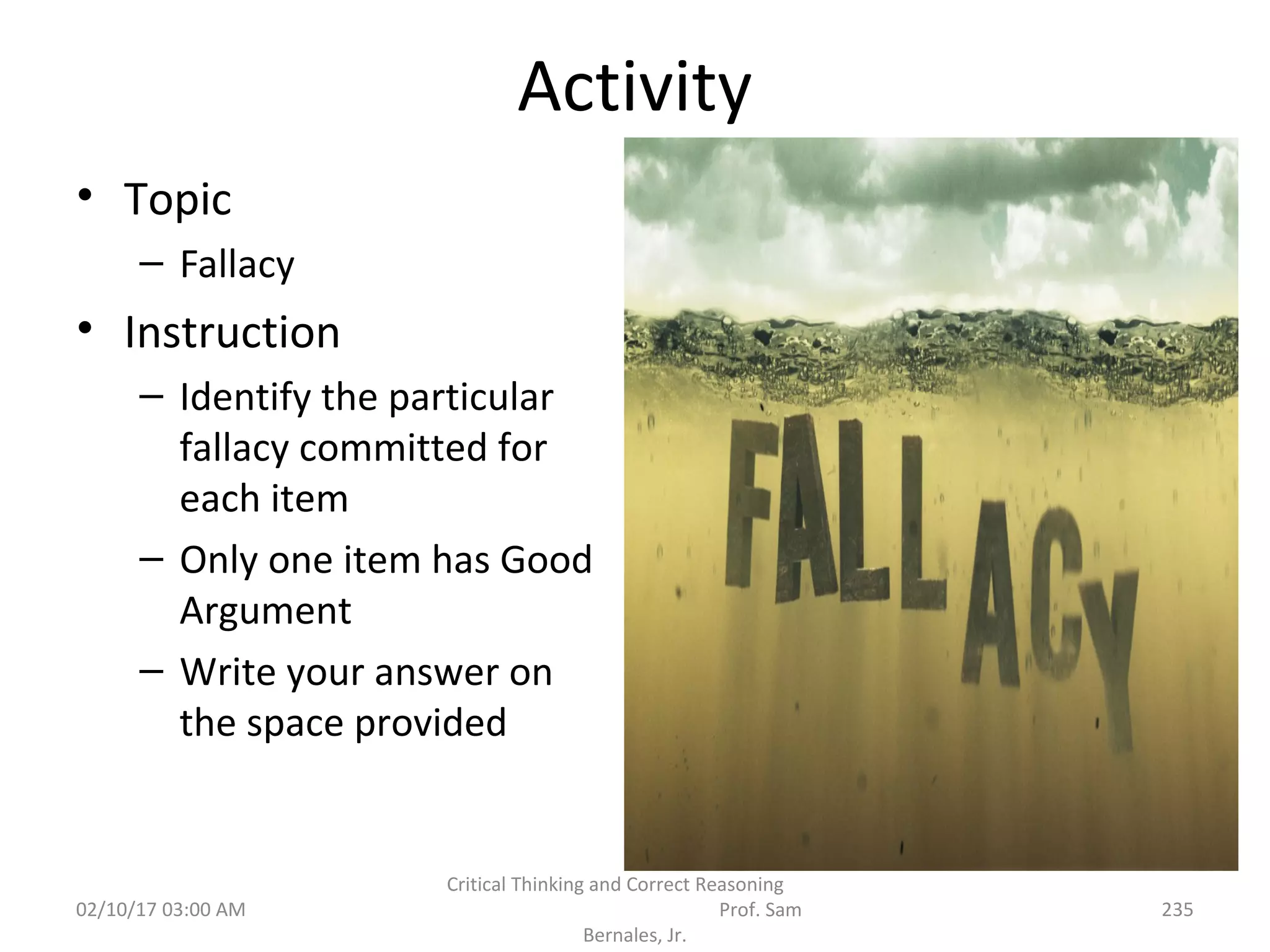 Activity
• Topic
– Fallacy
• Instruction
– Identify the particular
fallacy committed for
each item
– Only one item has Good
Argument
– Write your answer on
the space provided
02/10/17 03:00 AM
Critical Thinking and Correct Reasoning
Prof. Sam
Bernales, Jr.
235
 