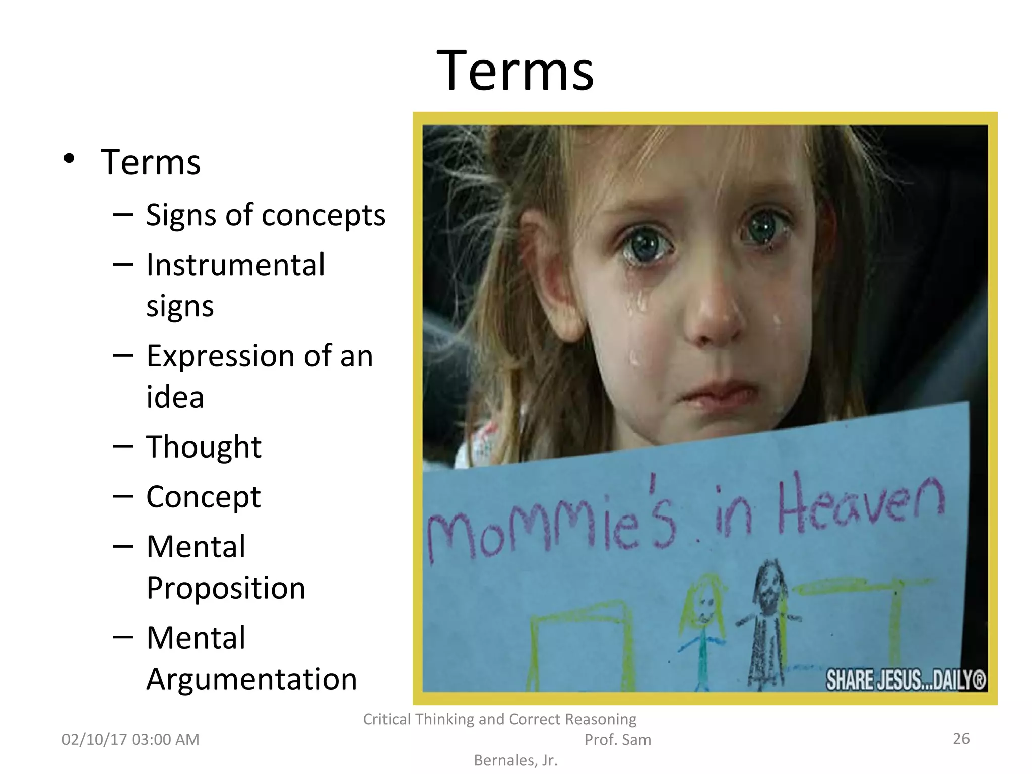 Terms
• Terms
– Signs of concepts
– Instrumental
signs
– Expression of an
idea
– Thought
– Concept
– Mental
Proposition
– Mental
Argumentation
02/10/17 03:00 AM
Critical Thinking and Correct Reasoning
Prof. Sam
Bernales, Jr.
26
 