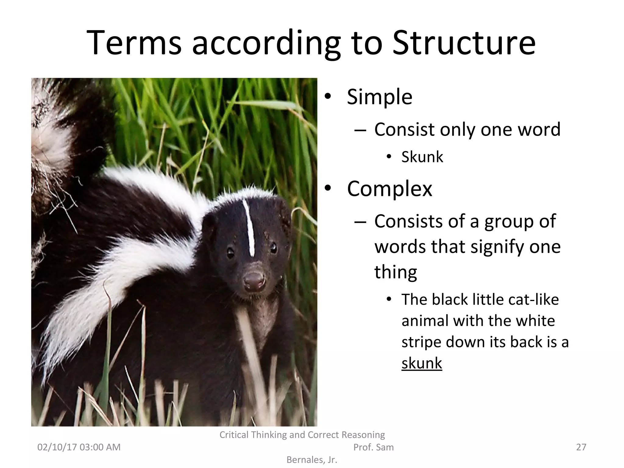 Terms according to Structure
• Simple
– Consist only one word
• Skunk
• Complex
– Consists of a group of
words that signify one
thing
• The black little cat-like
animal with the white
stripe down its back is a
skunk
02/10/17 03:00 AM
Critical Thinking and Correct Reasoning
Prof. Sam
Bernales, Jr.
27
 