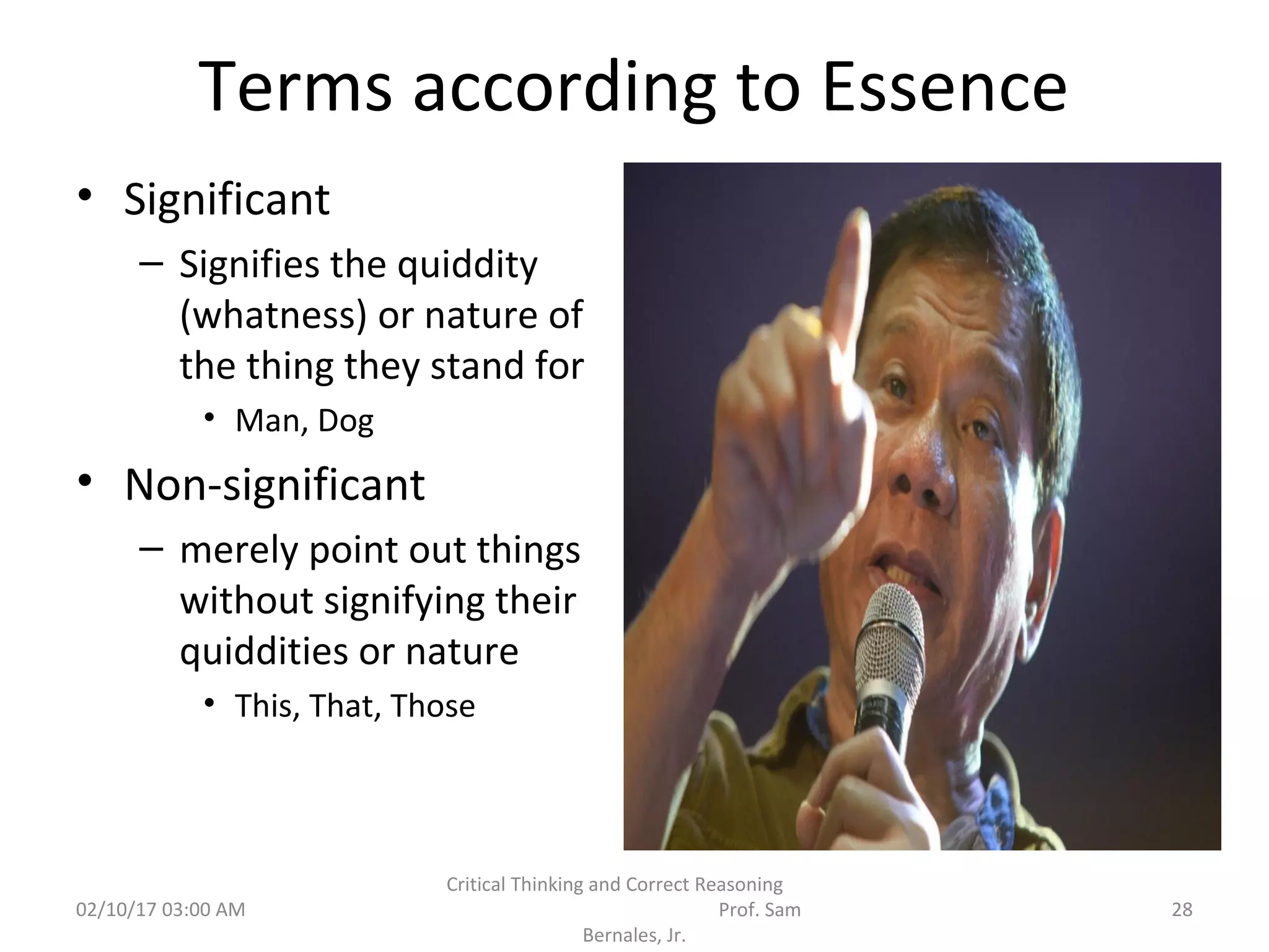 Terms according to Essence
• Significant
– Signifies the quiddity
(whatness) or nature of
the thing they stand for
• Man, Dog
• Non-significant
– merely point out things
without signifying their
quiddities or nature
• This, That, Those
02/10/17 03:00 AM
Critical Thinking and Correct Reasoning
Prof. Sam
Bernales, Jr.
28
 