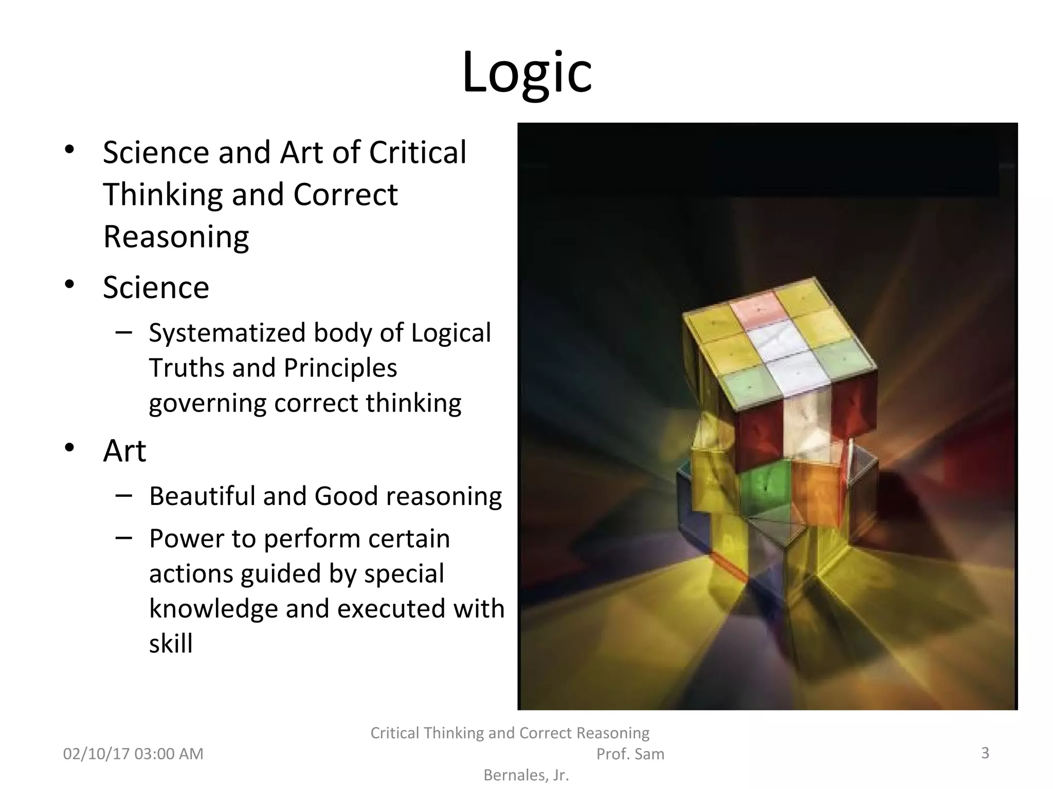 Logic
• Science and Art of Critical
Thinking and Correct
Reasoning
• Science
– Systematized body of Logical
Truths and Principles
governing correct thinking
• Art
– Beautiful and Good reasoning
– Power to perform certain
actions guided by special
knowledge and executed with
skill
02/10/17 03:00 AM 3
Critical Thinking and Correct Reasoning
Prof. Sam
Bernales, Jr.
 
