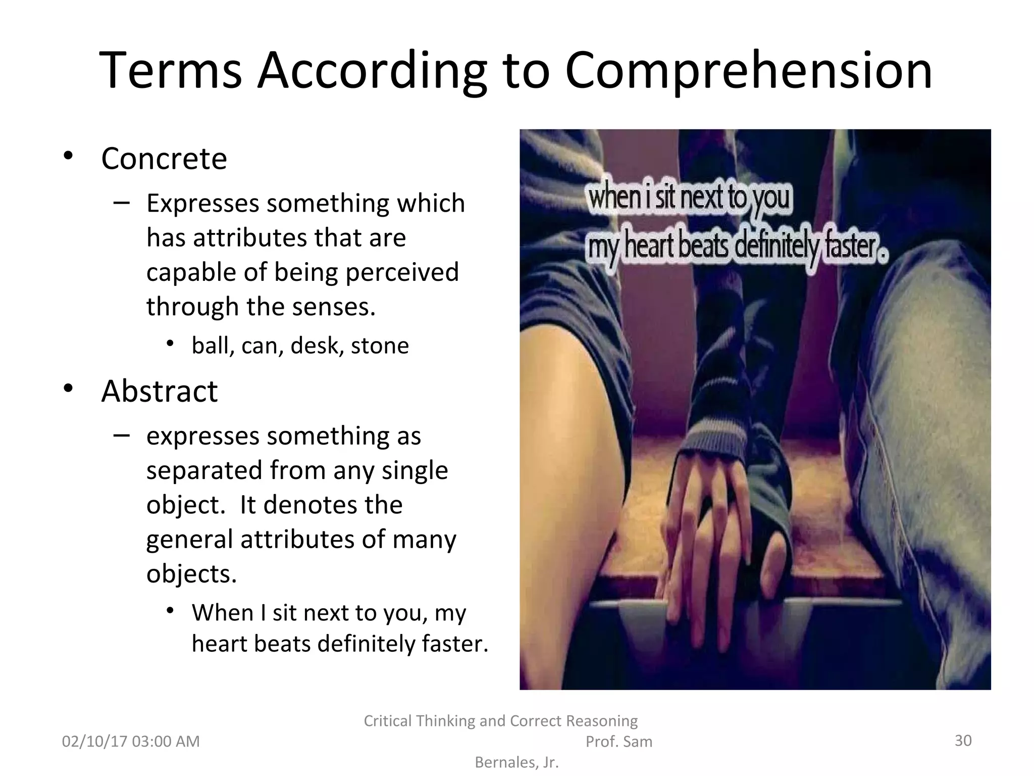 Terms According to Comprehension
• Concrete
– Expresses something which
has attributes that are
capable of being perceived
through the senses.
• ball, can, desk, stone
• Abstract
– expresses something as
separated from any single
object. It denotes the
general attributes of many
objects.
• When I sit next to you, my
heart beats definitely faster.
02/10/17 03:00 AM
Critical Thinking and Correct Reasoning
Prof. Sam
Bernales, Jr.
30
 