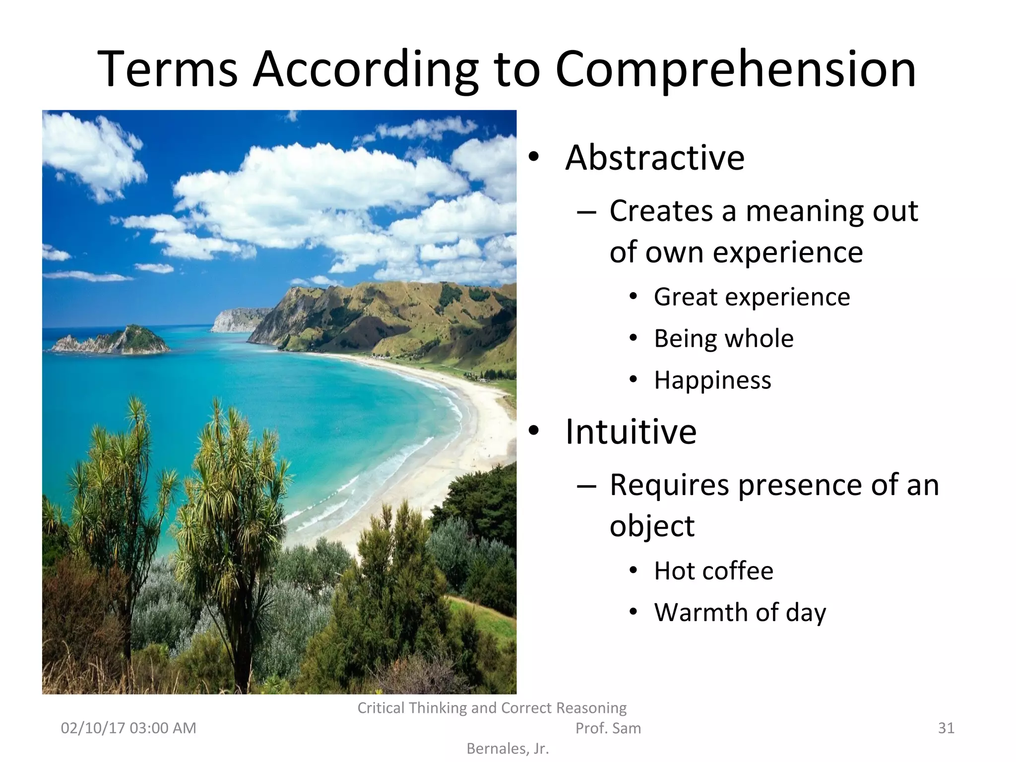 Terms According to Comprehension
• Abstractive
– Creates a meaning out
of own experience
• Great experience
• Being whole
• Happiness
• Intuitive
– Requires presence of an
object
• Hot coffee
• Warmth of day
02/10/17 03:00 AM
Critical Thinking and Correct Reasoning
Prof. Sam
Bernales, Jr.
31
 