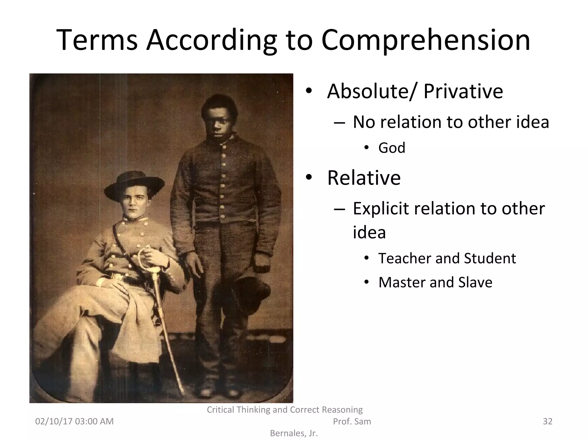 Terms According to Comprehension
• Absolute/ Privative
– No relation to other idea
• God
• Relative
– Explicit relation to other
idea
• Teacher and Student
• Master and Slave
02/10/17 03:00 AM
Critical Thinking and Correct Reasoning
Prof. Sam
Bernales, Jr.
32
 