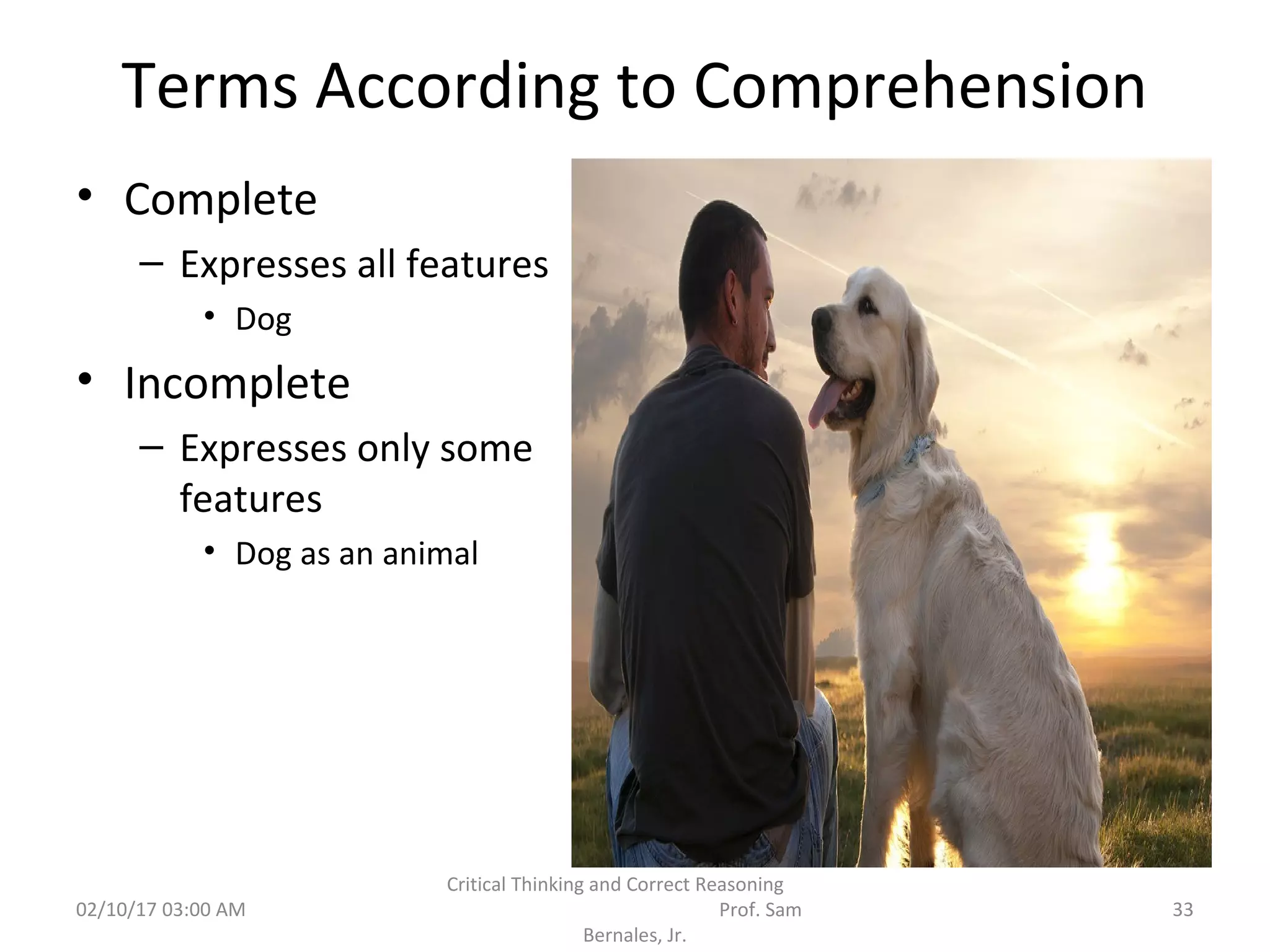 Terms According to Comprehension
• Complete
– Expresses all features
• Dog
• Incomplete
– Expresses only some
features
• Dog as an animal
02/10/17 03:00 AM
Critical Thinking and Correct Reasoning
Prof. Sam
Bernales, Jr.
33
 