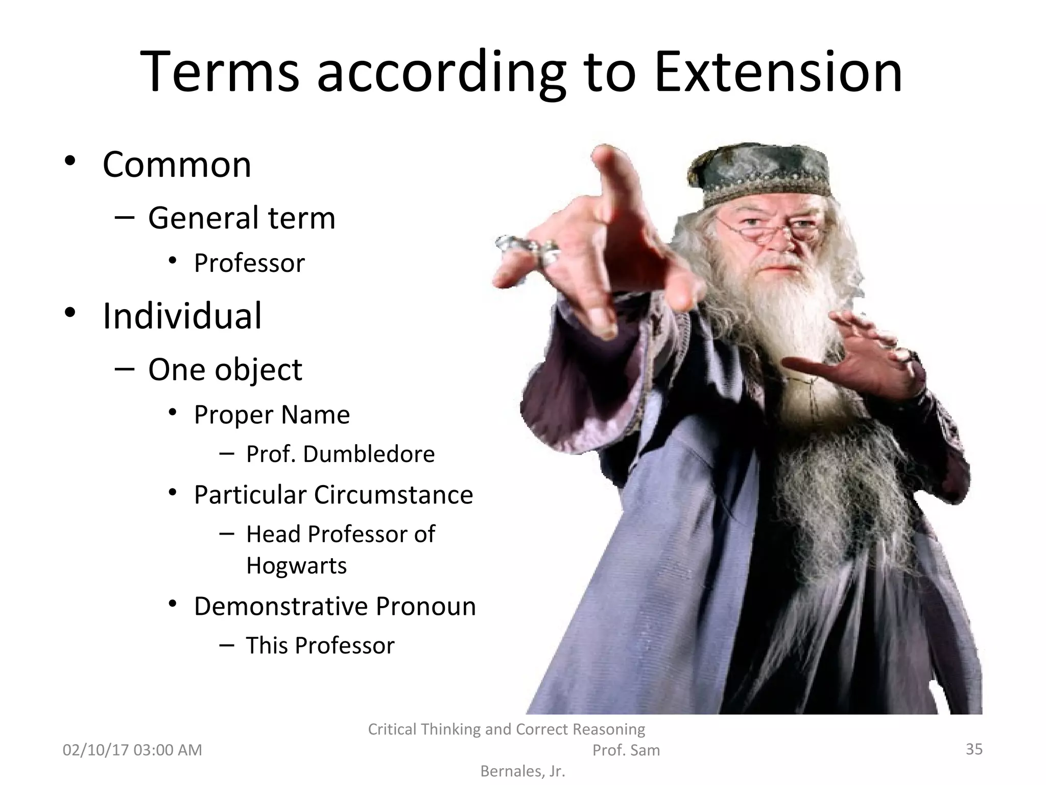 Terms according to Extension
• Common
– General term
• Professor
• Individual
– One object
• Proper Name
– Prof. Dumbledore
• Particular Circumstance
– Head Professor of
Hogwarts
• Demonstrative Pronoun
– This Professor
02/10/17 03:00 AM
Critical Thinking and Correct Reasoning
Prof. Sam
Bernales, Jr.
35
 
