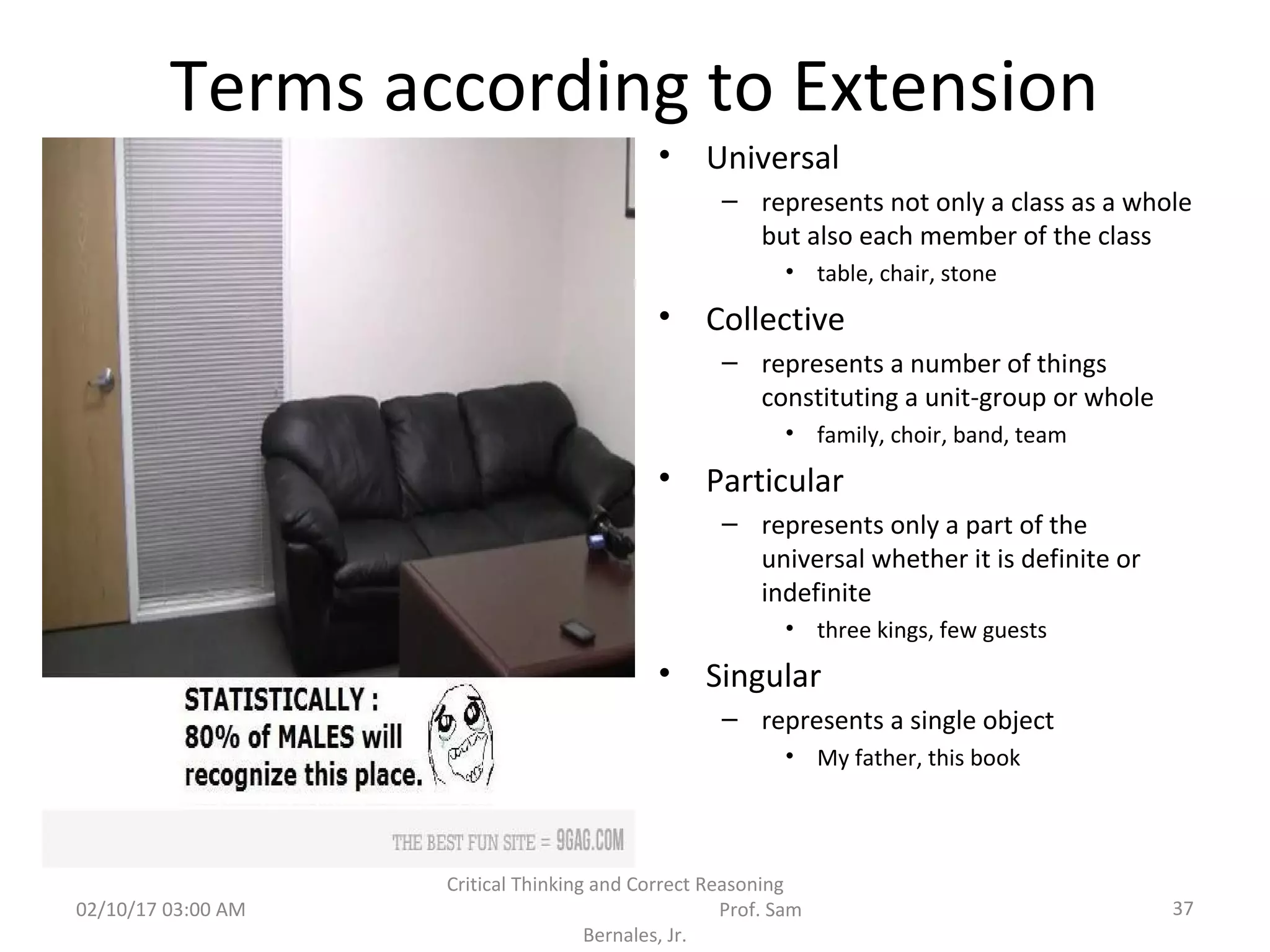 Terms according to Extension
• Universal
– represents not only a class as a whole
but also each member of the class
• table, chair, stone
• Collective
– represents a number of things
constituting a unit-group or whole
• family, choir, band, team
• Particular
– represents only a part of the
universal whether it is definite or
indefinite
• three kings, few guests
• Singular
– represents a single object
• My father, this book
02/10/17 03:00 AM
Critical Thinking and Correct Reasoning
Prof. Sam
Bernales, Jr.
37
 