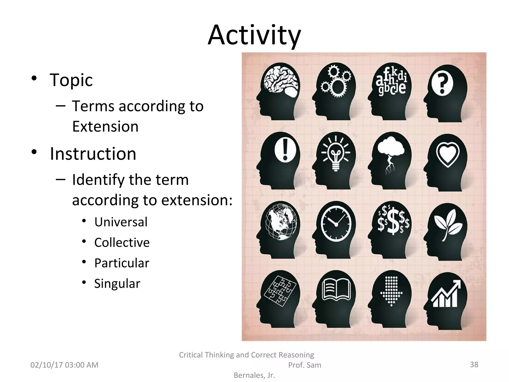 Activity
• Topic
– Terms according to
Extension
• Instruction
– Identify the term
according to extension:
• Universal
• Collective
• Particular
• Singular
02/10/17 03:00 AM
Critical Thinking and Correct Reasoning
Prof. Sam
Bernales, Jr.
38
 
