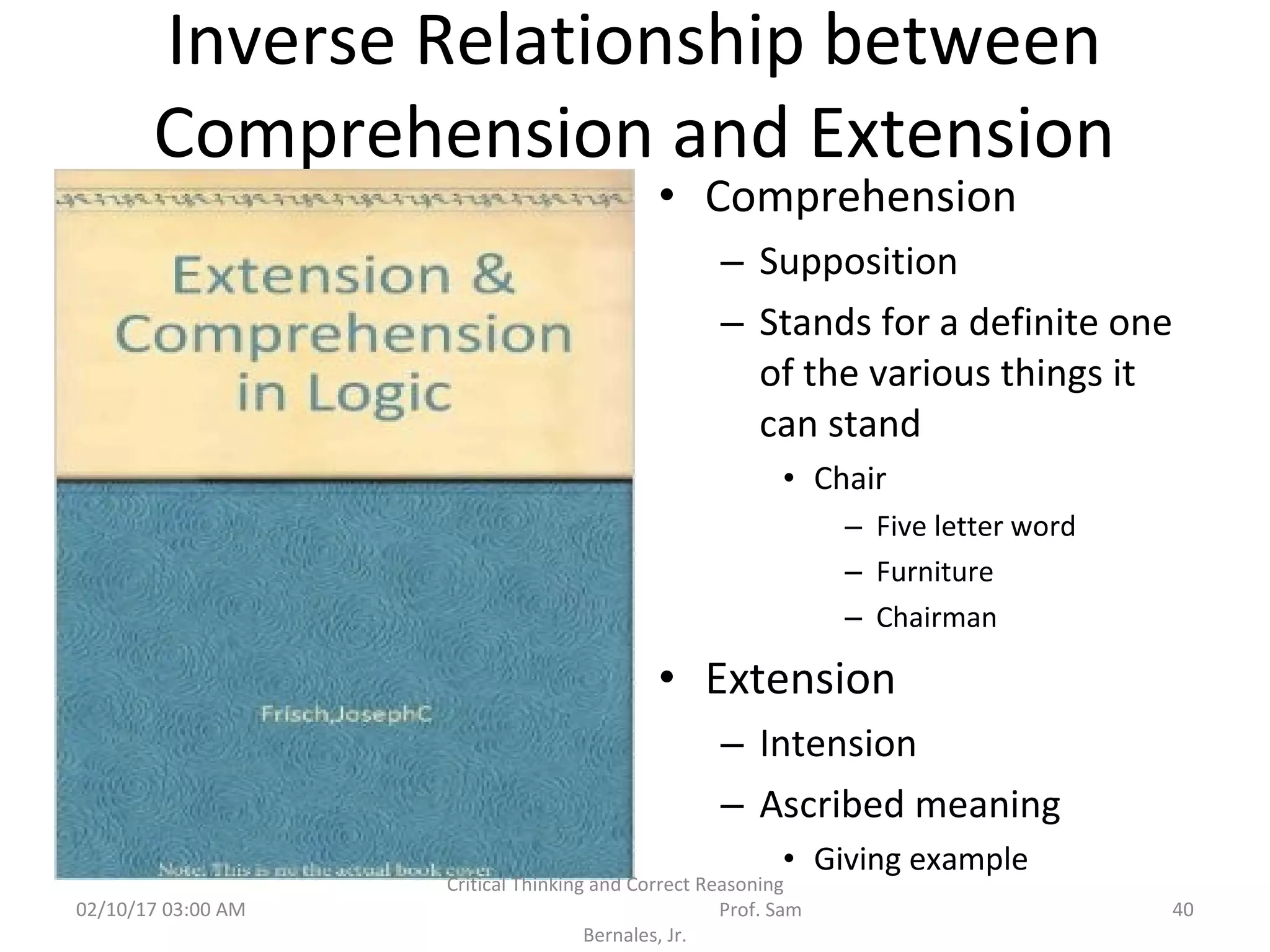 Inverse Relationship between
Comprehension and Extension
• Comprehension
– Supposition
– Stands for a definite one
of the various things it
can stand
• Chair
– Five letter word
– Furniture
– Chairman
• Extension
– Intension
– Ascribed meaning
• Giving example
02/10/17 03:00 AM
Critical Thinking and Correct Reasoning
Prof. Sam
Bernales, Jr.
40
 