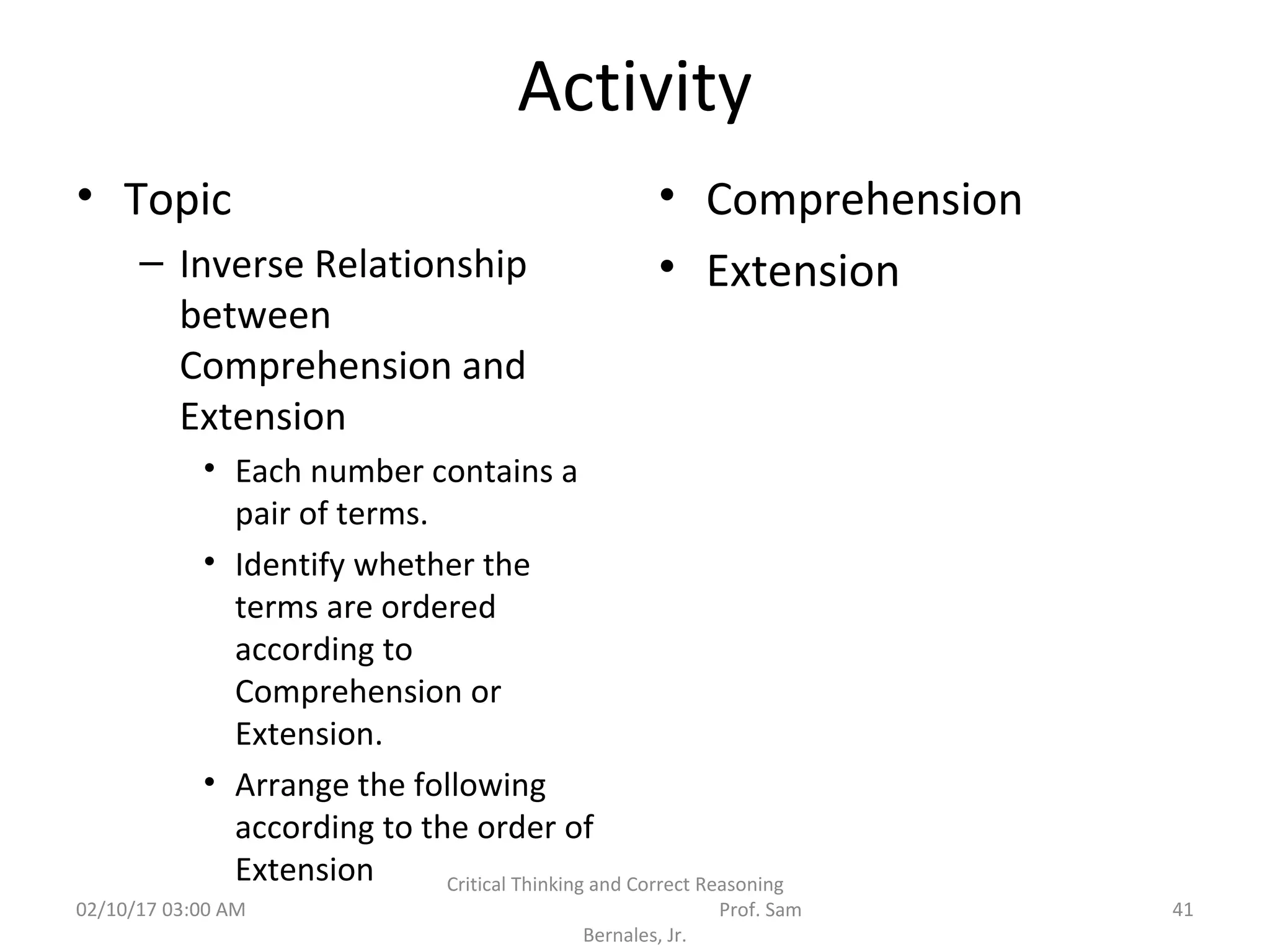 Activity
• Topic
– Inverse Relationship
between
Comprehension and
Extension
• Each number contains a
pair of terms.
• Identify whether the
terms are ordered
according to
Comprehension or
Extension.
• Arrange the following
according to the order of
Extension
• Comprehension
• Extension
02/10/17 03:00 AM
Critical Thinking and Correct Reasoning
Prof. Sam
Bernales, Jr.
41
 