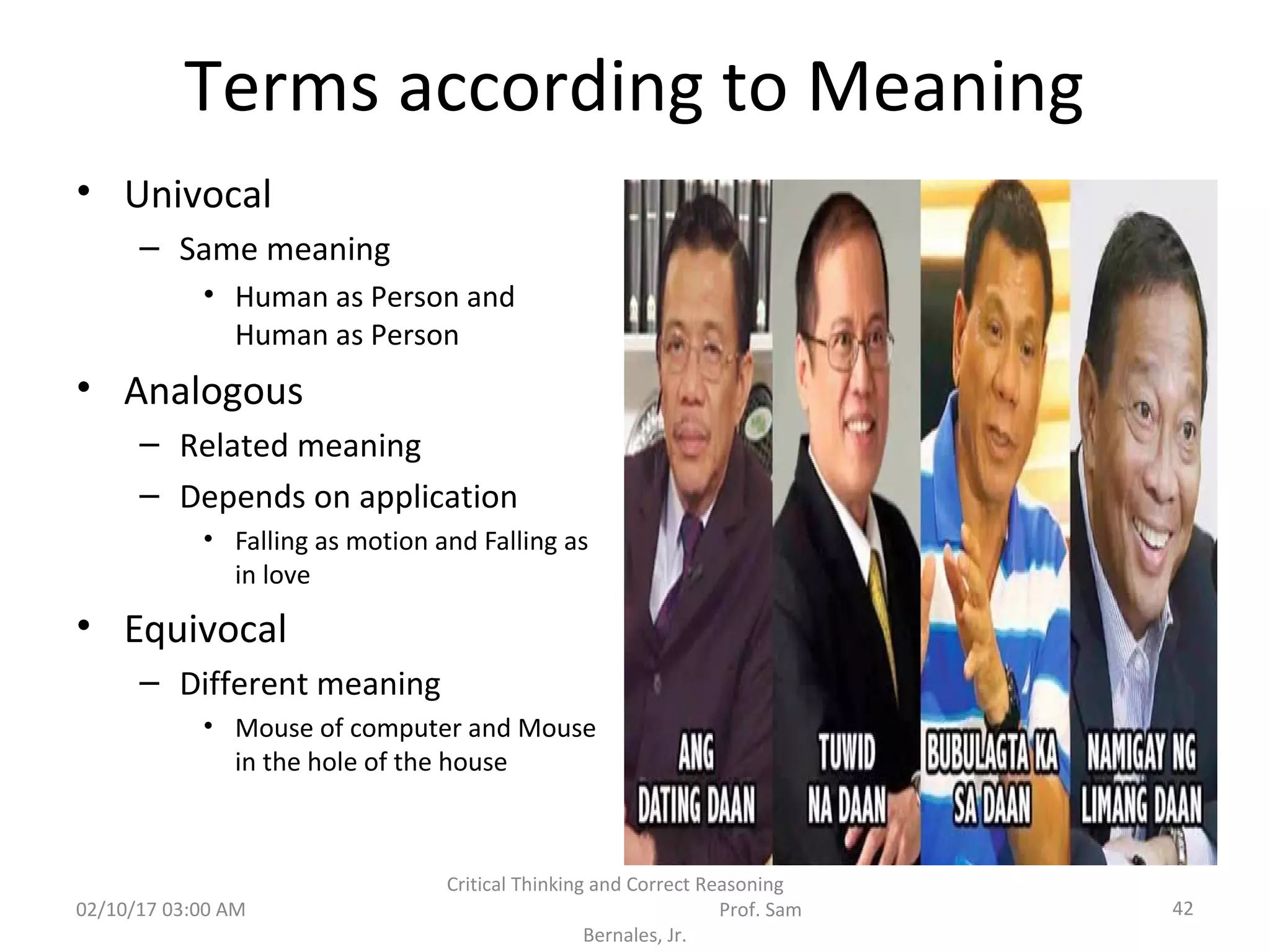 Terms according to Meaning
• Univocal
– Same meaning
• Human as Person and
Human as Person
• Analogous
– Related meaning
– Depends on application
• Falling as motion and Falling as
in love
• Equivocal
– Different meaning
• Mouse of computer and Mouse
in the hole of the house
02/10/17 03:00 AM
Critical Thinking and Correct Reasoning
Prof. Sam
Bernales, Jr.
42
 