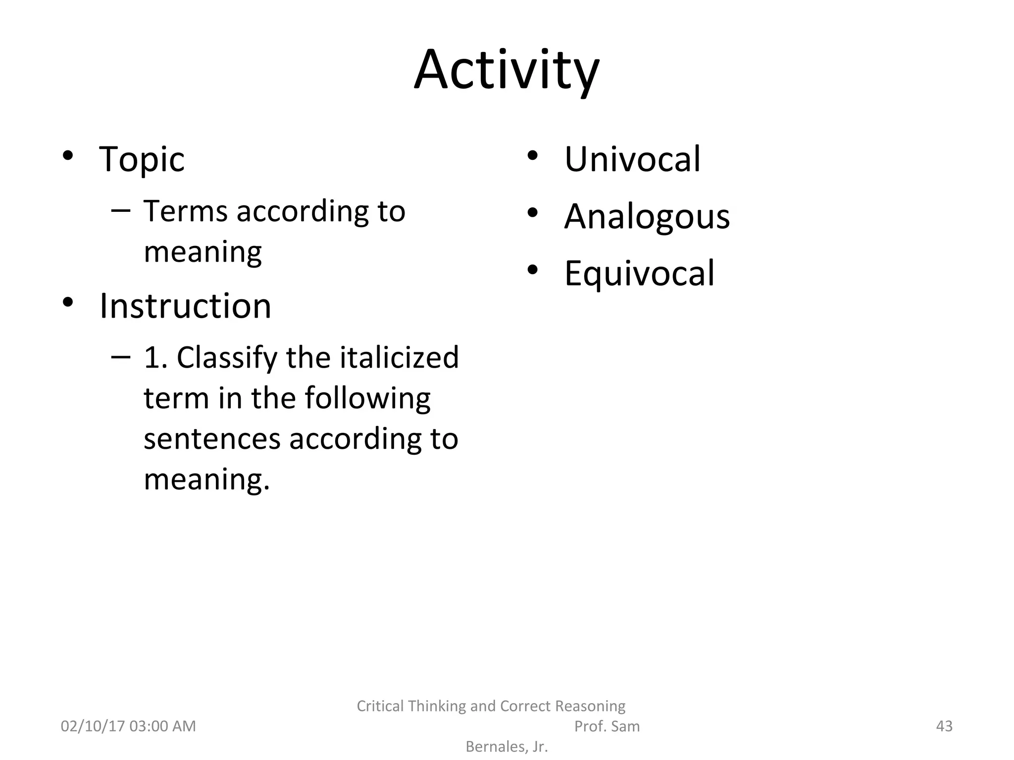 Activity
• Topic
– Terms according to
meaning
• Instruction
– 1. Classify the italicized
term in the following
sentences according to
meaning.
• Univocal
• Analogous
• Equivocal
02/10/17 03:00 AM
Critical Thinking and Correct Reasoning
Prof. Sam
Bernales, Jr.
43
 