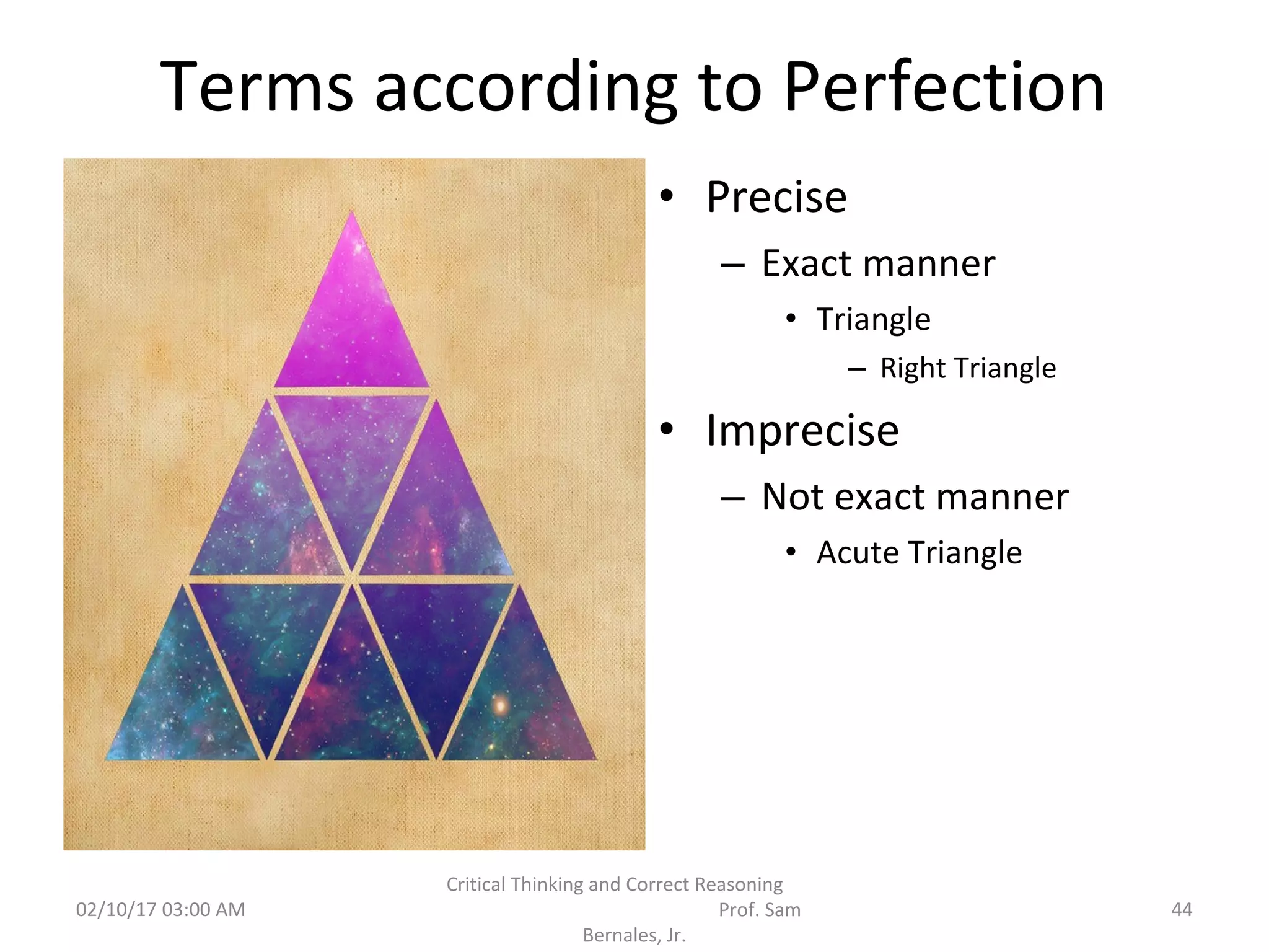 Terms according to Perfection
• Precise
– Exact manner
• Triangle
– Right Triangle
• Imprecise
– Not exact manner
• Acute Triangle
02/10/17 03:00 AM
Critical Thinking and Correct Reasoning
Prof. Sam
Bernales, Jr.
44
 