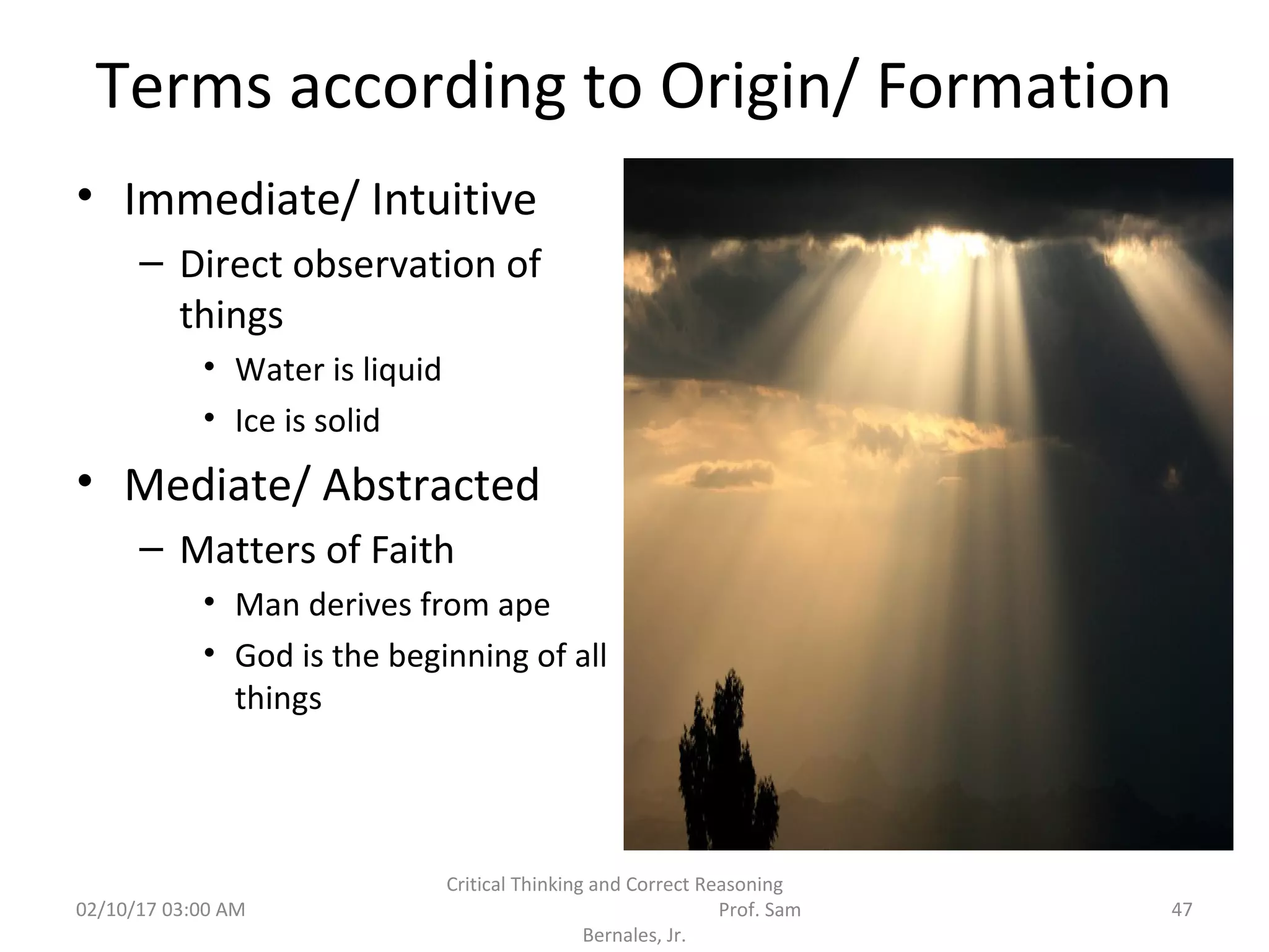 Terms according to Origin/ Formation
• Immediate/ Intuitive
– Direct observation of
things
• Water is liquid
• Ice is solid
• Mediate/ Abstracted
– Matters of Faith
• Man derives from ape
• God is the beginning of all
things
02/10/17 03:00 AM
Critical Thinking and Correct Reasoning
Prof. Sam
Bernales, Jr.
47
 