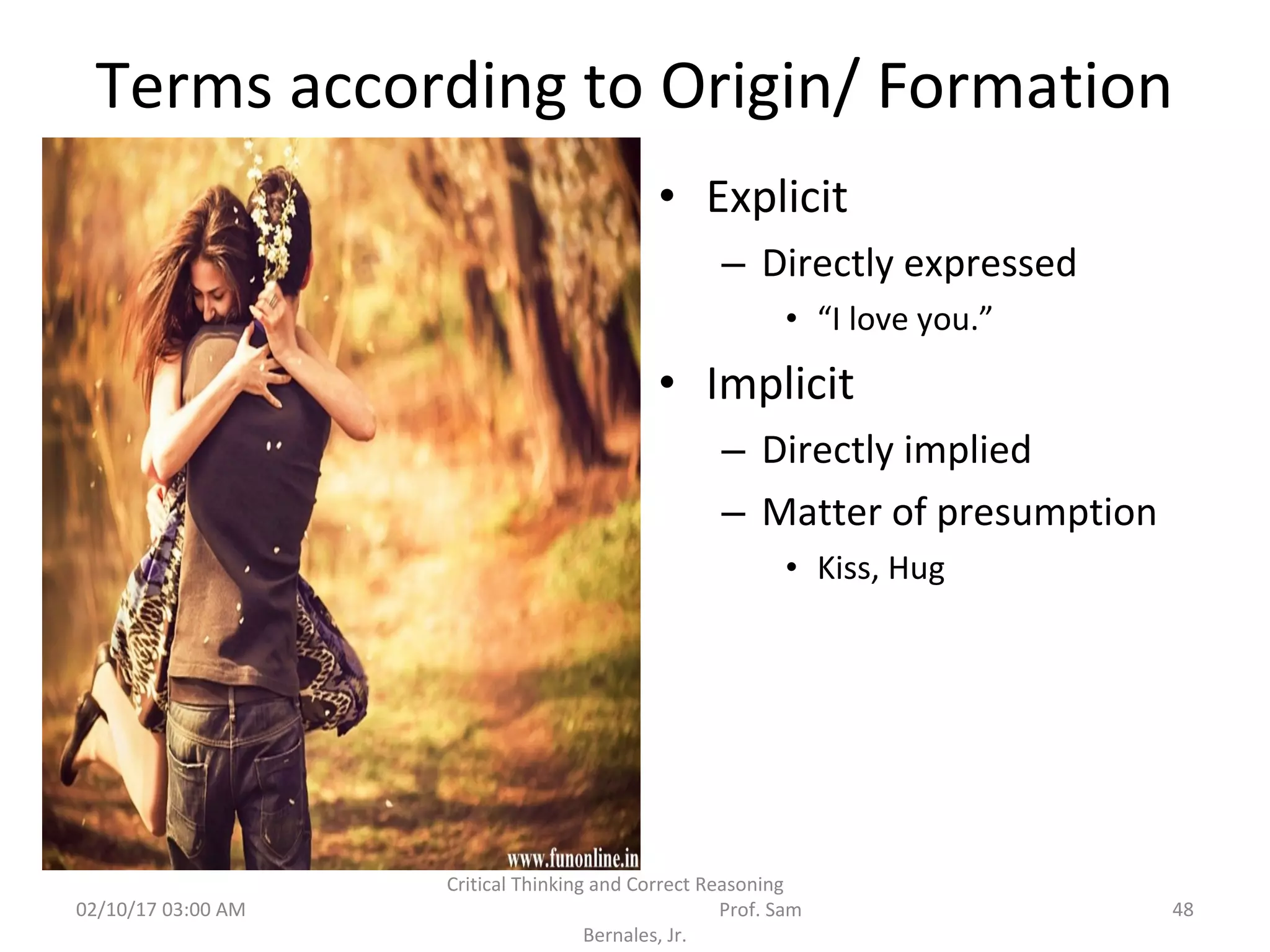 Terms according to Origin/ Formation
• Explicit
– Directly expressed
• “I love you.”
• Implicit
– Directly implied
– Matter of presumption
• Kiss, Hug
02/10/17 03:00 AM
Critical Thinking and Correct Reasoning
Prof. Sam
Bernales, Jr.
48
 