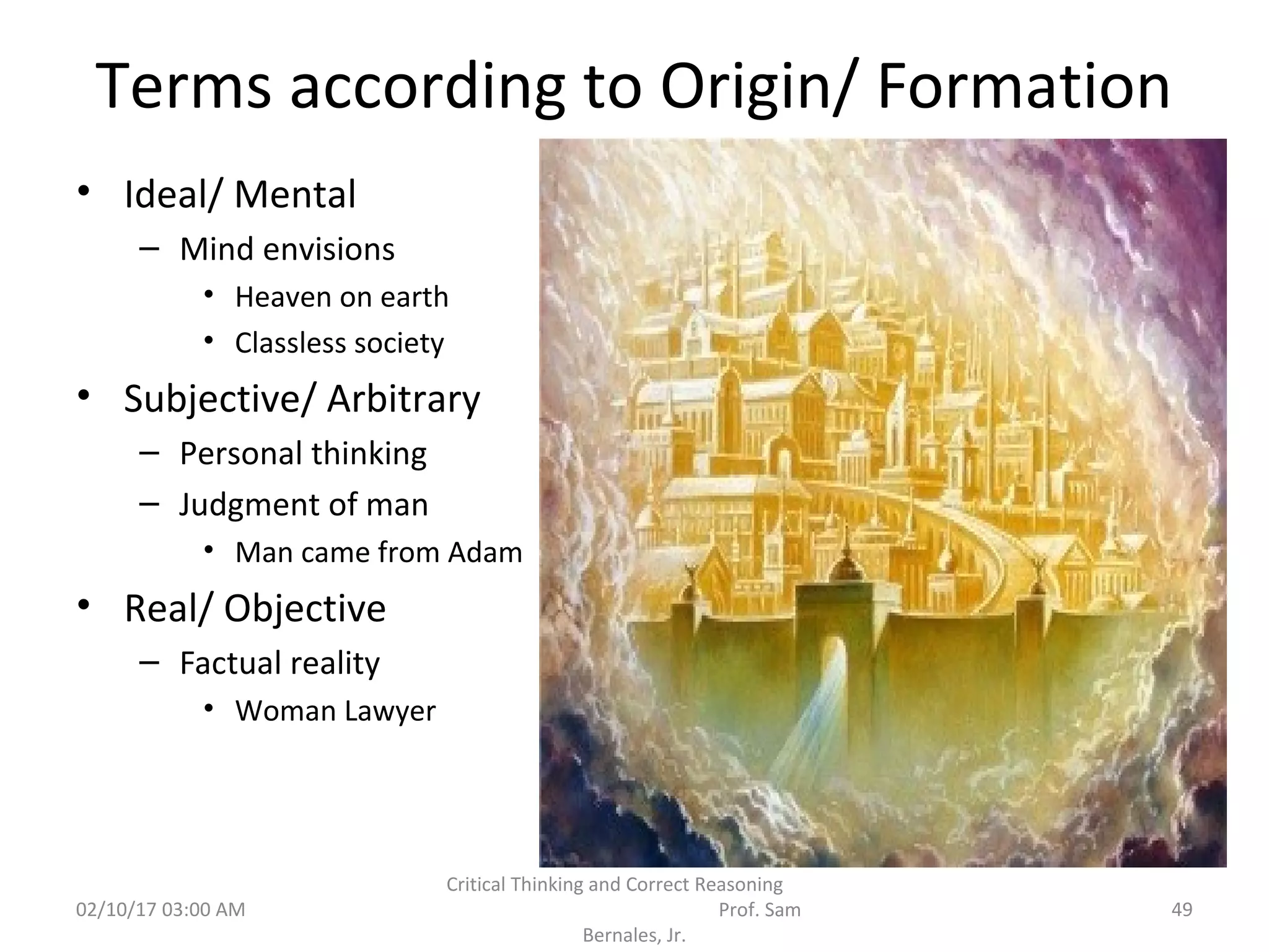 Terms according to Origin/ Formation
• Ideal/ Mental
– Mind envisions
• Heaven on earth
• Classless society
• Subjective/ Arbitrary
– Personal thinking
– Judgment of man
• Man came from Adam
• Real/ Objective
– Factual reality
• Woman Lawyer
02/10/17 03:00 AM
Critical Thinking and Correct Reasoning
Prof. Sam
Bernales, Jr.
49
 