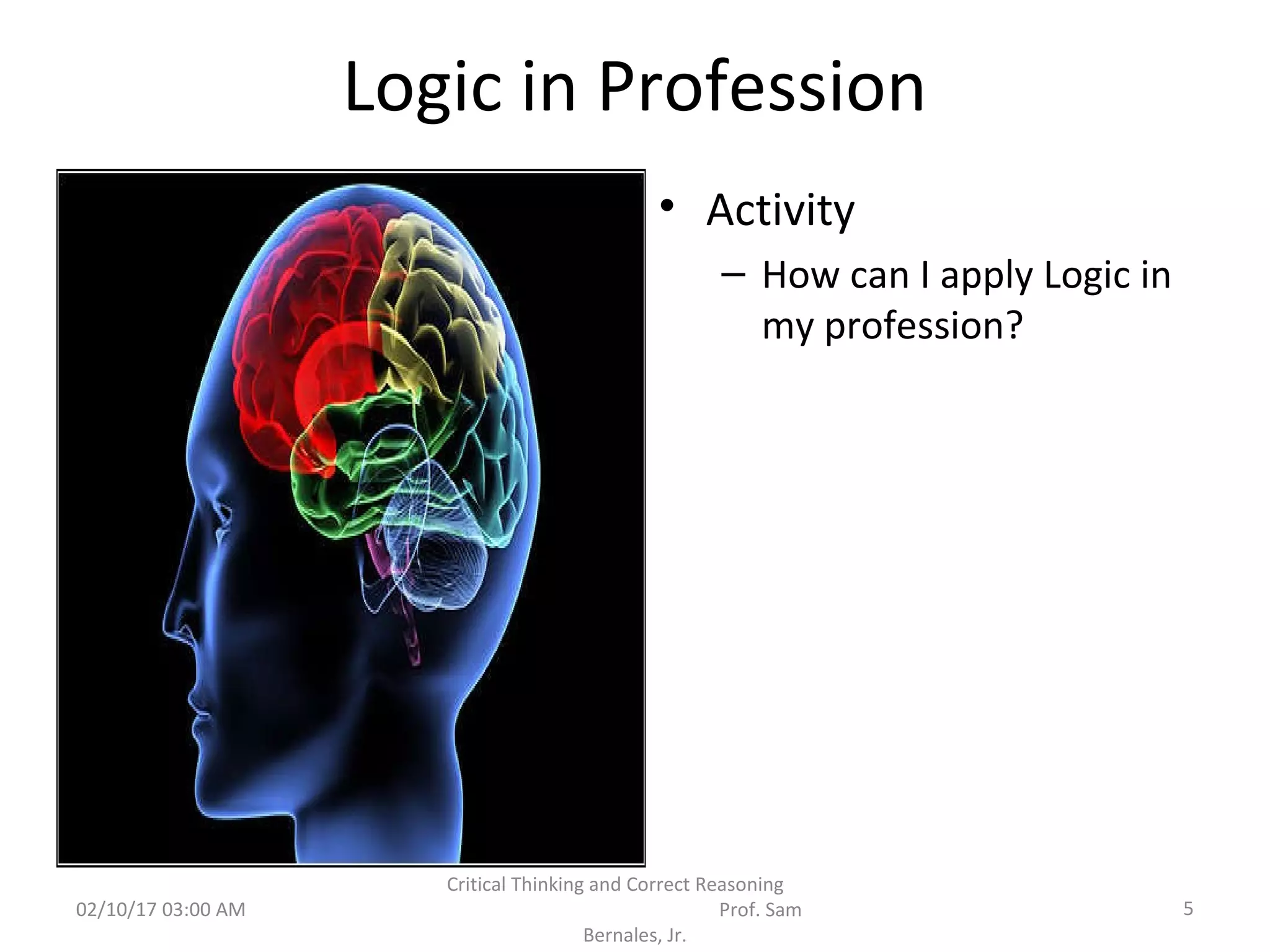Logic in Profession
• Activity
– How can I apply Logic in
my profession?
02/10/17 03:00 AM 5
Critical Thinking and Correct Reasoning
Prof. Sam
Bernales, Jr.
 